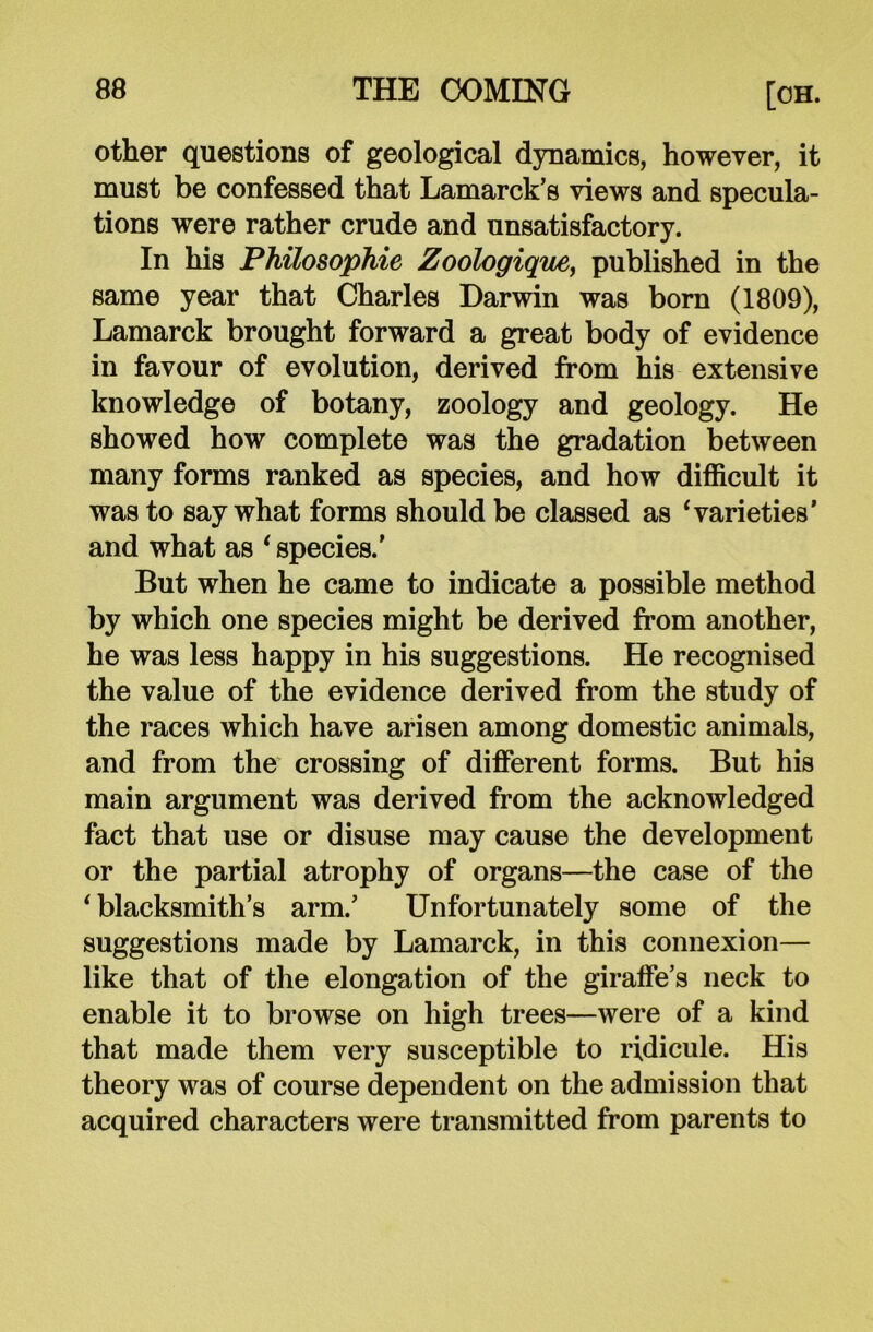 other questions of geological dynamics, however, it must be confessed that Lamarck’s views and specula- tions were rather crude and unsatisfactory. In his Philosophic Zoologique, published in the same year that Charles Darwin was born (1809), Lamarck brought forward a great body of evidence in favour of evolution, derived from his extensive knowledge of botany, zoology and geology. He showed how complete was the gradation between many forms ranked as species, and how difficult it was to say what forms should be classed as 4 varieties’ and what as * species.' But when he came to indicate a possible method by which one species might be derived from another, he was less happy in his suggestions. He recognised the value of the evidence derived from the study of the races which have arisen among domestic animals, and from the crossing of different forms. But his main argument was derived from the acknowledged fact that use or disuse may cause the development or the partial atrophy of organs—the case of the ‘ blacksmith’s arm.’ Unfortunately some of the suggestions made by Lamarck, in this connexion— like that of the elongation of the giraffe’s neck to enable it to browse on high trees—were of a kind that made them very susceptible to ridicule. His theory was of course dependent on the admission that acquired characters were transmitted from parents to