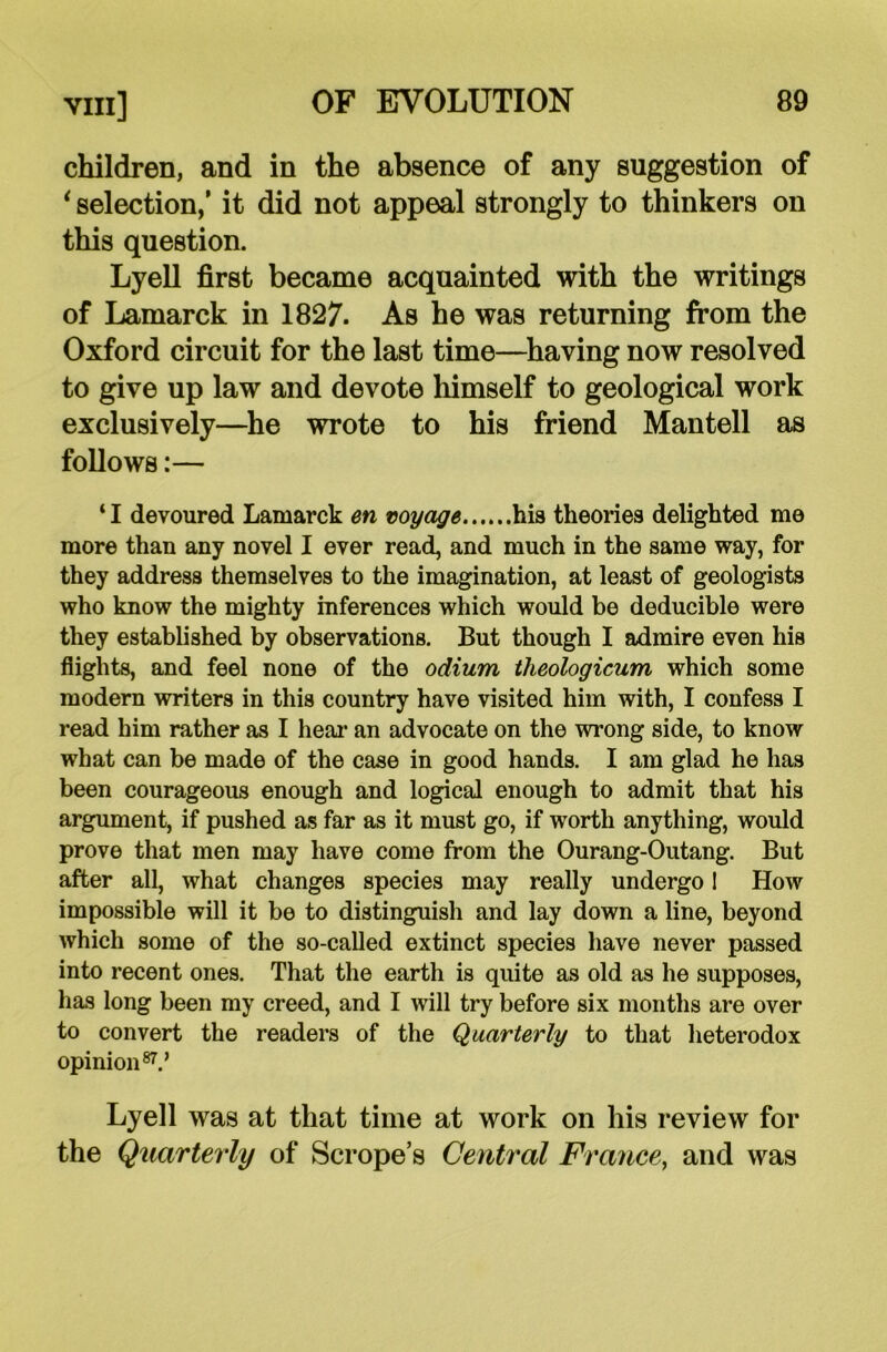 children, and in the absence of any suggestion of i selection,’ it did not appeal strongly to thinkers on this question. Lyell first became acquainted with the writings of Lamarck in 1827. As he was returning from the Oxford circuit for the last time—having now resolved to give up law and devote himself to geological work exclusively—he wrote to his friend Mantell as follows:— * I devoured Lamarck en voyage hia theories delighted me more than any novel I ever read, and much in the same way, for they address themselves to the imagination, at least of geologists who know the mighty inferences which would be deducible were they established by observations. But though I admire even his flights, and feel none of the odium theologicum which some modern writers in this country have visited him with, I confess I read him rather as I hear an advocate on the wrong side, to know what can be made of the case in good hands. I am glad he has been courageous enough and logical enough to admit that his argument, if pushed as far as it must go, if worth anything, would prove that men may have come from the Ourang-Outang. But after all, what changes species may really undergo I How impossible will it be to distinguish and lay down a line, beyond which some of the so-called extinct species have never passed into recent ones. That the earth is quite as old as he supposes, has long been my creed, and I will try before six months are over to convert the readers of the Quarterly to that heterodox opinion87.’ Lyell was at that time at work on his review for the Quarterly of Scrope’s Central France, and was