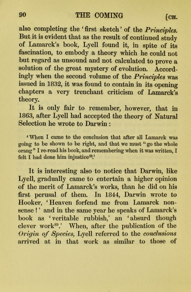 also completing the 'first sketch’ of the Principles. But it is evident that as the result of continued study of Lamarck’s book, Lyell found it, in spite of its fascination, to embody a theory which he could not but regard as unsound and not calculated to prove a solution of the great mystery of evolution. Accord- ingly when the second volume of the Principles was issued in 1832, it was found to contain in its opening chapters a very trenchant criticism of Lamarck’s theory. It is only fair to remember, however, that in 1863, after Lyell had accepted the theory of Natural Selection he wrote to Darwin : ‘When I came to the conclusion that after all Lamarck was going to be shown to be right, ancl that we must “ go the whole orang ” I re-read his book, and remembering when it was written, I felt I had done him injustice88.’ It is interesting also to notice that Darwin, like Lyell, gradually came to entertain a higher opinion of the merit of Lamarck’s works, than he did on his first perusal of them. In 1844, Darwin wrote to Hooker, 'Heaven forfend me from Lamarck non- sense ! ’ and in the same year he speaks of Lamarck’s book as 'veritable rubbish,’ an 'absurd though clever work89.’ When, after the publication of the Origin of Species, Lyell referred to the conclusions arrived at in that work as similar to those of