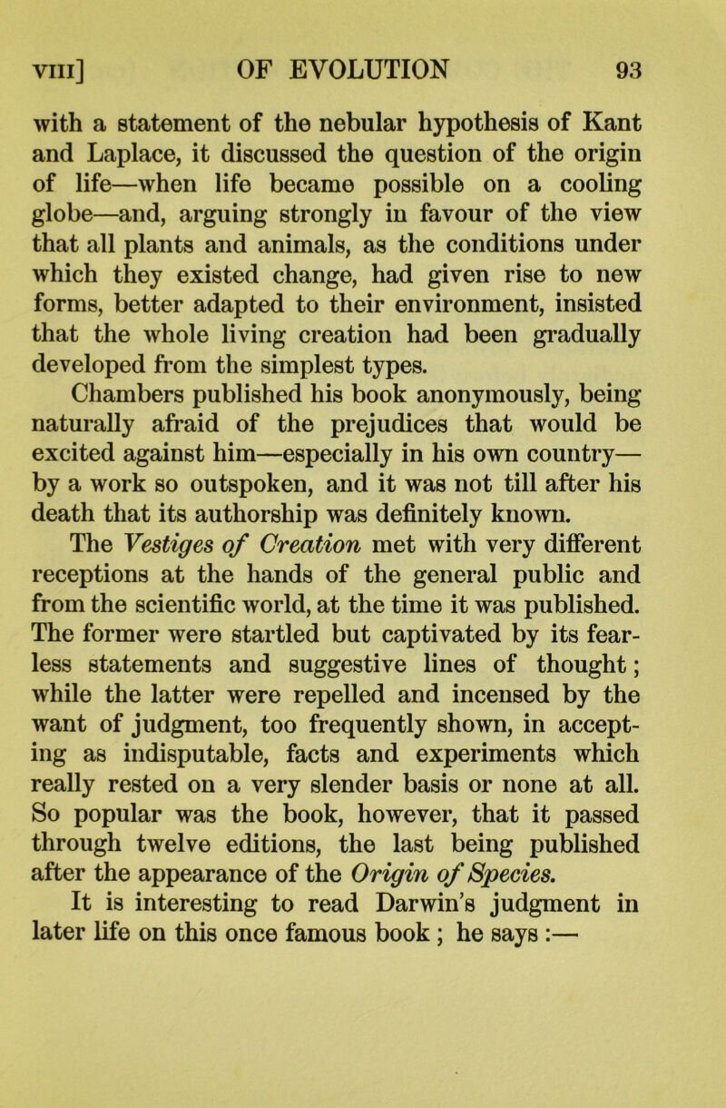 with a statement of the nebular hypothesis of Kant and Laplace, it discussed the question of the origin of life—when life became possible on a cooling globe—and, arguing strongly in favour of the view that all plants and animals, as the conditions under which they existed change, had given rise to new forms, better adapted to their environment, insisted that the whole living creation had been gradually developed from the simplest types. Chambers published his book anonymously, being naturally afraid of the prejudices that would be excited against him—especially in his own country— by a work so outspoken, and it was not till after his death that its authorship was definitely known. The Vestiges of Creation met with very different receptions at the hands of the general public and from the scientific world, at the time it was published. The former were startled but captivated by its fear- less statements and suggestive lines of thought; while the latter were repelled and incensed by the want of judgment, too frequently shown, in accept- ing as indisputable, facts and experiments which really rested on a very slender basis or none at all. So popular was the book, however, that it passed through twelve editions, the last being published after the appearance of the Origin of Species. It is interesting to read Darwin’s judgment in later life on this once famous book ; he says :—