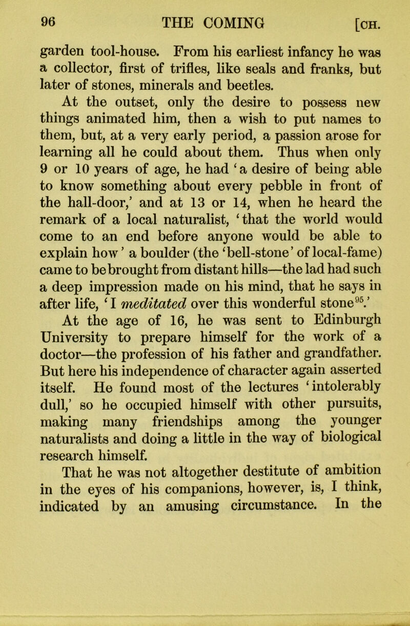 garden tool-house. From his earliest infancy he was a collector, first of trifles, like seals and franks, but later of stones, minerals and beetles. At the outset, only the desire to possess new things animated him, then a wish to put names to them, but, at a very early period, a passion arose for learning all he could about them. Thus when only 9 or 10 years of age, he had ‘ a desire of being able to know something about every pebble in front of the hall-door/ and at 13 or 14, when he heard the remark of a local naturalist, ‘that the world would come to an end before anyone would be able to explain how ’ a boulder (the ‘bell-stone’ of local-fame) came to be brought from distant hills—the lad had such a deep impression made on his mind, that he says in after life, ‘ I meditated over this wonderful stone95.’ At the age of 16, he was sent to Edinburgh University to prepare himself for the work of a doctor—the profession of his father and grandfather. But here his independence of character again asserted itself. He found most of the lectures ‘intolerably dull,’ so he occupied himself with other pursuits, making many friendships among the younger naturalists and doing a little in the way of biological research himself. That he was not altogether destitute of ambition in the eyes of his companions, however, is, I think, indicated by an amusing circumstance. In the