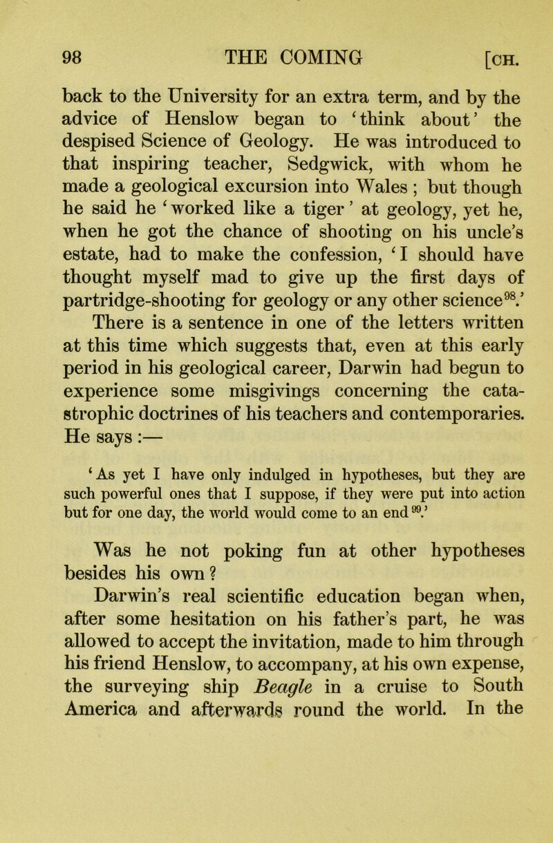 back to the University for an extra term, and by the advice of Henslow began to 4 think about ’ the despised Science of Geology. He was introduced to that inspiring teacher, Sedgwick, with whom he made a geological excursion into Wales ; but though he said he ‘ worked like a tiger ’ at geology, yet he, when he got the chance of shooting on his uncle’s estate, had to make the confession, ‘I should have thought myself mad to give up the first days of partridge-shooting for geology or any other science98.’ There is a sentence in one of the letters written at this time which suggests that, even at this early period in his geological career, Darwin had begun to experience some misgivings concerning the cata- strophic doctrines of his teachers and contemporaries. He says:— ‘As yet I have only indulged in hypotheses, but they are such powerful ones that I suppose, if they were put into action but for one day, the world would come to an end Was he not poking fun at other hypotheses besides his own ? Darwin’s real scientific education began when, after some hesitation on his father’s part, he was allowed to accept the invitation, made to him through his friend Henslow, to accompany, at his own expense, the surveying ship Beagle in a cruise to South America and afterwards round the world. In the