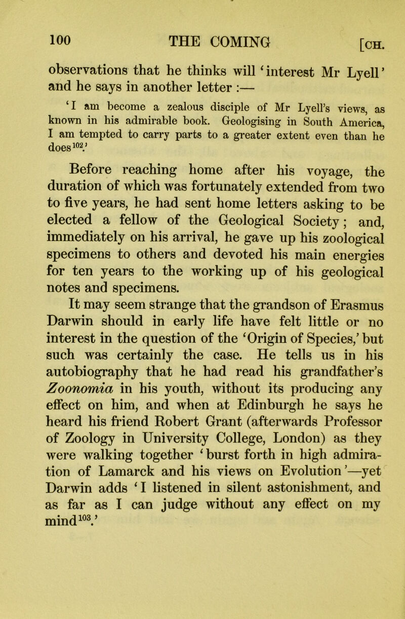 observations that he thinks will ‘ interest Mr Lyell * and he says in another letter :— ‘I am become a zealous disciple of Mr LyelFs views, as known in his admirable book. Geologising in South America, I am tempted to carry parts to a greater extent even than he does102.' Before reaching home after his voyage, the duration of which was fortunately extended from two to five years, he had sent home letters asking to be elected a fellow of the Geological Society; and, immediately on his arrival, he gave up his zoological specimens to others and devoted his main energies for ten years to the working up of his geological notes and specimens. It may seem strange that the grandson of Erasmus Darwin should in early life have felt little or no interest in the question of the ‘Origin of Species/ but such was certainly the case. He tells us in his autobiography that he had read his grandfather’s Zoonomia in his youth, without its producing any effect on him, and when at Edinburgh he says he heard his friend Robert Grant (afterwards Professor of Zoology in University College, London) as they were walking together ‘burst forth in high admira- tion of Lamarck and his views on Evolution’—yet Darwin adds ‘I listened in silent astonishment, and as far as I can judge without any effect on my mind103.’