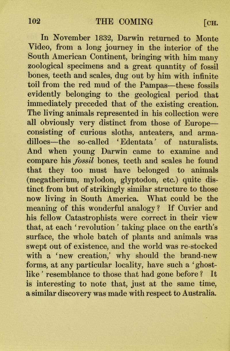 In November 1832, Darwin returned to Monte Video, from a long journey in the interior of the South American Continent, bringing with him many zoological specimens and a great quantity of fossil bones, teeth and scales, dug out by him with infinite toil from the red mud of the Pampas—these fossils evidently belonging to the geological period that immediately preceded that of the existing creation. The living animals represented in his collection were all obviously very distinct from those of Europe— consisting of curious sloths, anteaters, and arma- dilloes—the so-called ‘ Edentata ’ of naturalists. And when young Darwin came to examine and compare his fossil bones, teeth and scales he found that they too must have belonged to animals (megatherium, mylodon, glyptodon, etc.) quite dis- tinct from but of strikingly similar structure to those now living in South America. What could be the meaning of this wonderful analogy? If Cuvier and his fellow Catastrophists were correct in their view that, at each ‘ revolution ’ taking place on the earth’s surface, the whole batch of plants and animals was swept out of existence, and the world was re-stocked with a ‘new creation,’ why should the brand-new forms, at any particular locality, have such a ‘ ghost- like ’ resemblance to those that had gone before ? It is interesting to note that, just at the same time, a similar discovery was made with respect to Australia.