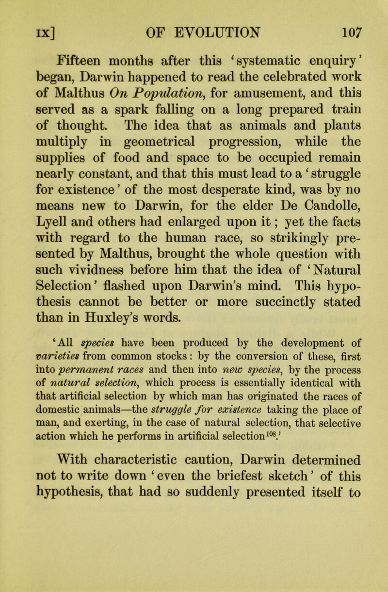 Fifteen months after this ‘systematic enquiry’ began, Darwin happened to read the celebrated work of Malthus On Population, for amusement, and this served as a spark falling on a long prepared train of thought. The idea that as animals and plants multiply in geometrical progression, while the supplies of food and space to be occupied remain nearly constant, and that this must lead to a ‘ struggle for existence ’ of the most desperate kind, was by no means new to Darwin, for the elder De Candolle, Lyell and others had enlarged upon it; yet the facts with regard to the human race, so strikingly pre- sented by Malthus, brought the whole question with such vividness before him that the idea of ‘ Natural Selection’ flashed upon Darwin’s mind. This hypo- thesis cannot be better or more succinctly stated than in Huxley’s words. ‘All species have been produced by the development of varieties from common stocks: by the conversion of these, first into permanent races and then into new species, by the process of natural selection, which process is essentially identical with that artificial selection by which man has originated the races of domestic animals—the struggle for existence taking the place of man, and exerting, in the case of natural selection, that selective action which he performs in artificial selection108.’ With characteristic caution, Darwin determined not to write down ‘ even the briefest sketch ’ of this hypothesis, that had so suddenly presented itself to