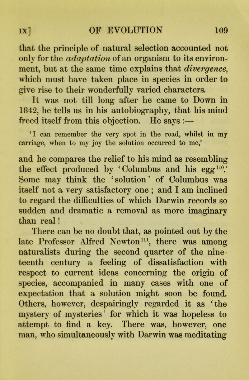 that the principle of natural selection accounted not only for the adaptation of an organism to its environ- ment, but at the same time explains that divergence, which must have taken place in species in order to give rise to their wonderfully varied characters. It was not till long after he came to Down in 1842, he tells us in his autobiography, that his mind freed itself from this objection. He says :— CI can remember the very spot in the road, whilst in my carriage, when to my joy the solution occurred to me,’ and he compares the relief to his mind as resembling the effect produced by ‘Columbus and his egg110.’ Some may think the ‘ solution ’ of Columbus was itself not a very satisfactory one ; and I am inclined to regard the difficulties of which Darwin records so sudden and dramatic a removal as more imaginary than real! There can be no doubt that, as pointed out by the late Professor Alfred Newton111, there was among naturalists during the second quarter of the nine- teenth century a feeling of dissatisfaction with respect to current ideas concerning the origin of species, accompanied in many cases with one of expectation that a solution might soon be found. Others, however, despairingly regarded it as ‘the mystery of mysteries’ for which it was hopeless to attempt to find a key. There was, however, one man, who simultaneously with Darwin was meditating