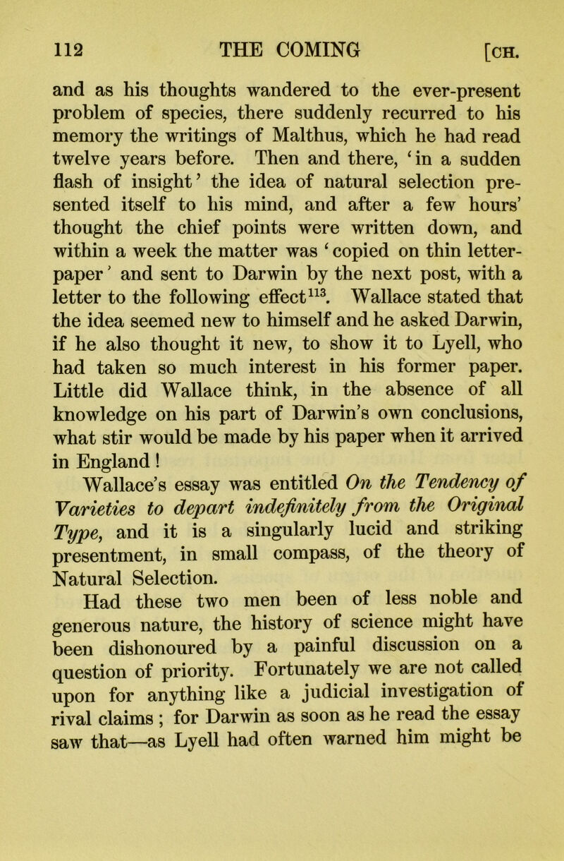 and as his thoughts wandered to the ever-present problem of species, there suddenly recurred to his memory the writings of Malthus, which he had read twelve years before. Then and there, ‘in a sudden flash of insight’ the idea of natural selection pre- sented itself to his mind, and after a few hours’ thought the chief points were written down, and within a week the matter was ‘ copied on thin letter- paper ’ and sent to Darwin by the next post, with a letter to the following effect113. Wallace stated that the idea seemed new to himself and he asked Darwin, if he also thought it new, to show it to Lyell, who had taken so much interest in his former paper. Little did Wallace think, in the absence of all knowledge on his part of Darwin’s own conclusions, what stir would be made by his paper when it arrived in England! Wallace’s essay was entitled On the Tendency of Varieties to depart indefinitely from the Original Type, and it is a singularly lucid and striking presentment, in small compass, of the theory of Natural Selection. Had these two men been of less noble and generous nature, the history of science might have been dishonoured by a painful discussion on a question of priority. Fortunately we are not called upon for anything like a judicial investigation of rival claims ; for Darwin as soon as he read the essay saw that—as Lyell had often warned him might be