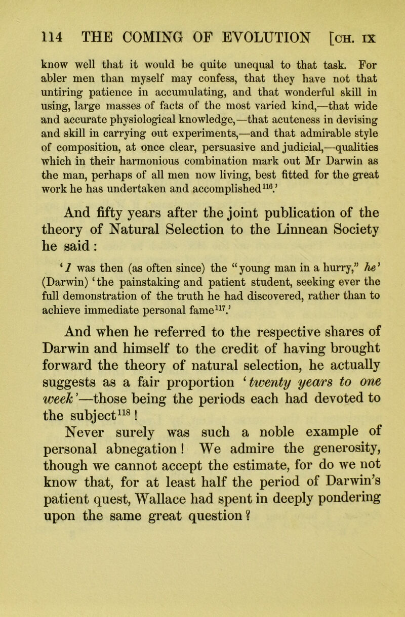 know well that it would be quite unequal to that task. For abler men than myself may confess, that they have not that untiring patience in accumulating, and that wonderful skill in using, large masses of facts of the most varied kind,—that wide and accurate physiological knowledge,—that acuteness in devising and skill in carrying out experiments,—and that admirable style of composition, at once clear, persuasive and judicial,—qualities which in their harmonious combination mark out Mr Darwin as the man, perhaps of all men now living, best fitted for the great work he has undertaken and accomplished116.’ And fifty years after the joint publication of the theory of Natural Selection to the Linnean Society he said: ‘ 1 was then (as often since) the “ young man in a hurry,” he ’ (Darwin) ‘ the painstaking and patient student, seeking ever the full demonstration of the truth he had discovered, rather than to achieve immediate personal fame117.’ And when he referred to the respective shares of Darwin and himself to the credit of having brought forward the theory of natural selection, he actually suggests as a fair proportion ‘twenty years to one week ’—those being the periods each had devoted to the subject118! Never surely was such a noble example of personal abnegation ! We admire the generosity, though we cannot accept the estimate, for do we not know that, for at least half the period of Darwin’s patient quest, Wallace had spent in deeply pondering upon the same great question?