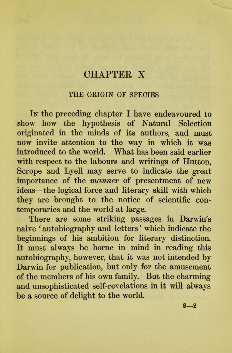THE ORIGIN OF SPECIES In the preceding chapter I have endeavoured to show how the hypothesis of Natural Selection originated in the minds of its authors, and must now invite attention to the way in which it was introduced to the world. What has been said earlier with respect to the labours and writings of Hutton, Scrope and Lyell may serve to indicate the great importance of the manner of presentment of new ideas—the logical force and literary skill with which they are brought to the notice of scientific con- temporaries and the world at large. There are some striking passages in Darwin’s naive ‘ autobiography and letters ’ which indicate the beginnings of his ambition for literary distinction. It must always be borne in mind in reading this autobiography, however, that it was not intended by Darwin for publication, but only for the amusement of the members of his own family. But the charming and unsophisticated self-revelations in it will always be a source of delight to the world. 8—2