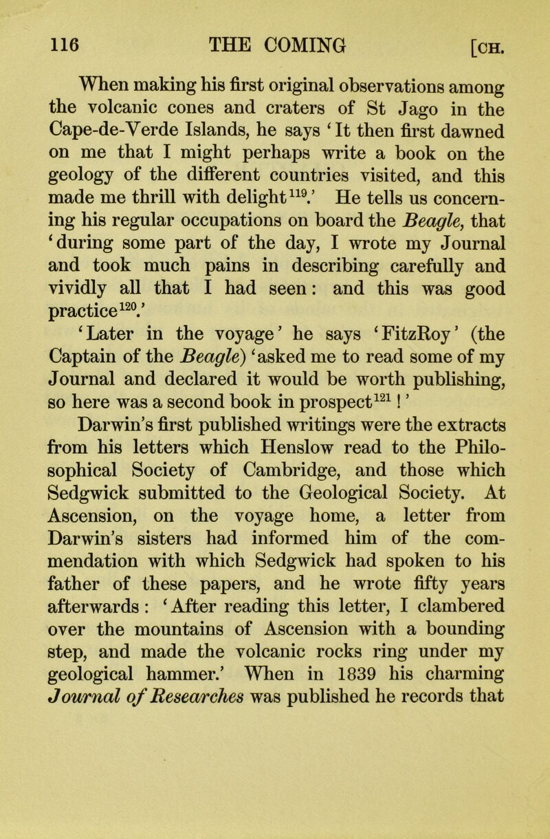 When making his first original observations among the volcanic cones and craters of St Jago in the Cape-de-Verde Islands, he says ‘It then first dawned on me that I might perhaps write a book on the geology of the different countries visited, and this made me thrill with delight119.’ He tells us concern- ing his regular occupations on board the Beagle, that ‘during some part of the day, I wrote my Journal and took much pains in describing carefully and vividly all that I had seen: and this was good practice120.’ ‘Later in the voyage’ he says ‘FitzRoy’ (the Captain of the Beagle) ‘asked me to read some of my Journal and declared it would be worth publishing, so here was a second book in prospect121! ’ Darwin’s first published writings were the extracts from his letters which Henslow read to the Philo- sophical Society of Cambridge, and those which Sedgwick submitted to the Geological Society. At Ascension, on the voyage home, a letter from Darwin’s sisters had informed him of the com- mendation with which Sedgwick had spoken to his father of these papers, and he wrote fifty years afterwards : ‘ After reading this letter, I clambered over the mountains of Ascension with a bounding step, and made the volcanic rocks ring under my geological hammer.’ When in 1839 his charming Journal of Researches was published he records that