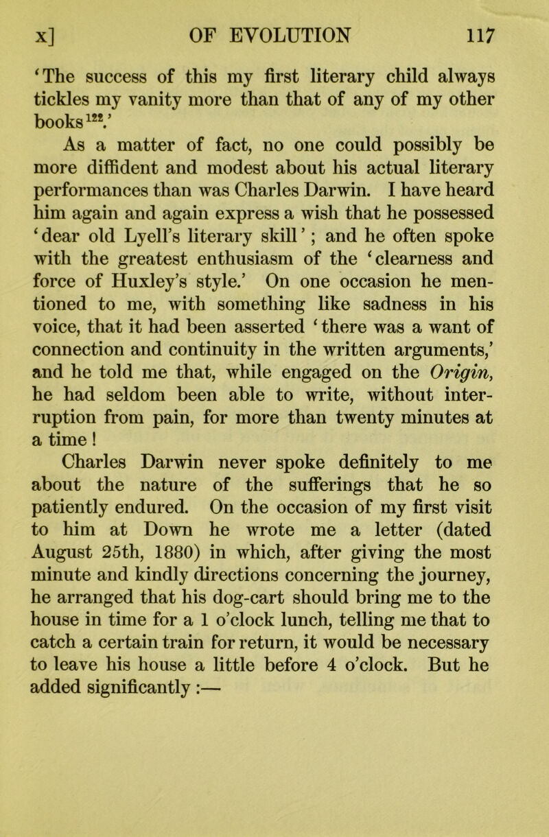 ‘The success of this my first literary child always tickles my vanity more than that of any of my other books1”/ As a matter of fact, no one could possibly be more diffident and modest about his actual literary performances than was Charles Darwin. I have heard him again and again express a wish that he possessed ‘ dear old Lyell’s literary skill ’; and he often spoke with the greatest enthusiasm of the ‘clearness and force of Huxley’s style.’ On one occasion he men- tioned to me, with something like sadness in his voice, that it had been asserted ‘ there was a want of connection and continuity in the written arguments,’ and he told me that, while engaged on the Origin, he had seldom been able to write, without inter- ruption from pain, for more than twenty minutes at a time! Charles Darwin never spoke definitely to me about the nature of the sufferings that he so patiently endured. On the occasion of my first visit to him at Down he wrote me a letter (dated August 25th, 1880) in which, after giving the most minute and kindly directions concerning the journey, he arranged that his dog-cart should bring me to the house in time for a 1 o’clock lunch, telling me that to catch a certain train for return, it would be necessary to leave his house a little before 4 o’clock. But he added significantly:—