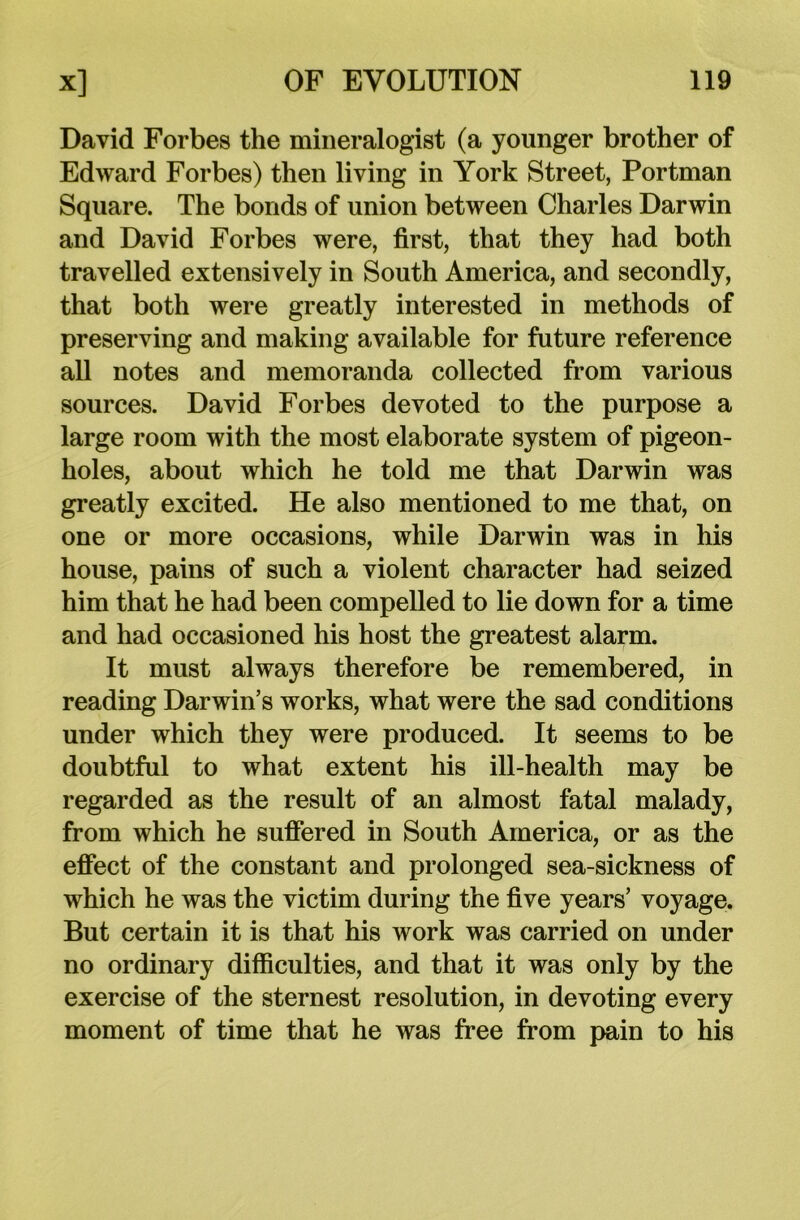 David Forbes the mineralogist (a younger brother of Edward Forbes) then living in York Street, Portman Square. The bonds of union between Charles Darwin and David Forbes were, first, that they had both travelled extensively in South America, and secondly, that both were greatly interested in methods of preserving and making available for future reference all notes and memoranda collected from various sources. David Forbes devoted to the purpose a large room with the most elaborate system of pigeon- holes, about which he told me that Darwin was greatly excited. He also mentioned to me that, on one or more occasions, while Darwin was in his house, pains of such a violent character had seized him that he had been compelled to lie down for a time and had occasioned his host the greatest alarm. It must always therefore be remembered, in reading Darwin’s works, what were the sad conditions under which they were produced. It seems to be doubtful to what extent his ill-health may be regarded as the result of an almost fatal malady, from which he suffered in South America, or as the effect of the constant and prolonged sea-sickness of which he was the victim during the five years’ voyage. But certain it is that his work was carried on under no ordinary difficulties, and that it was only by the exercise of the sternest resolution, in devoting every moment of time that he was free from pain to his