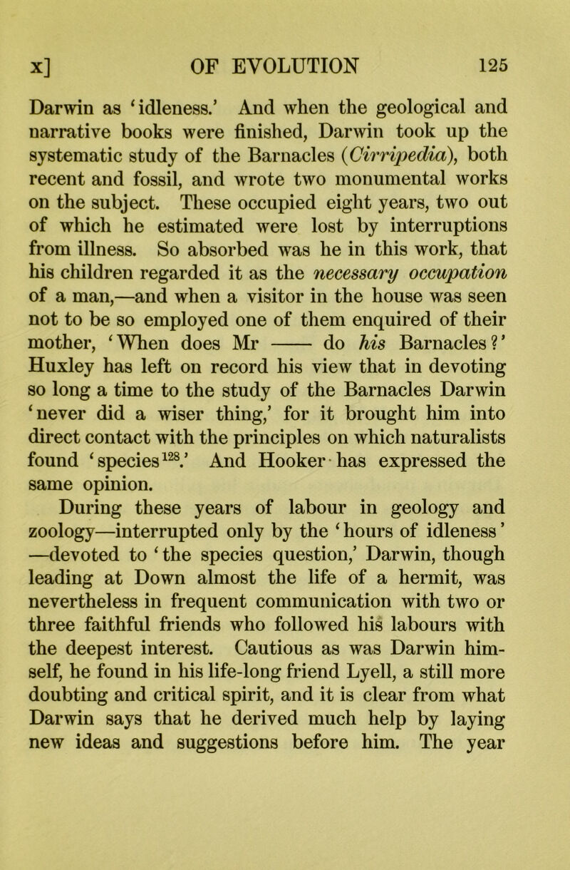 Darwin as ‘ idleness.’ And when the geological and narrative books were finished, Darwin took up the systematic study of the Barnacles (Cirripedia), both recent and fossil, and wrote two monumental works on the subject. These occupied eight years, two out of which he estimated were lost by interruptions from illness. So absorbed was he in this work, that his children regarded it as the necessary occupation of a man,—and when a visitor in the house was seen not to be so employed one of them enquired of their mother, ‘When does Mr do his Barnacles?’ Huxley has left on record his view that in devoting so long a time to the study of the Barnacles Darwin ‘never did a wiser thing,’ for it brought him into direct contact with the principles on which naturalists found ‘species128.’ And Hooker has expressed the same opinion. During these years of labour in geology and zoology—interrupted only by the ‘ hours of idleness ’ —devoted to ‘ the species question,’ Darwin, though leading at Down almost the life of a hermit, was nevertheless in frequent communication with two or three faithful friends who followed his labours with the deepest interest. Cautious as was Darwin him- self, he found in his life-long friend Lyell, a still more doubting and critical spirit, and it is clear from what Darwin says that he derived much help by laying new ideas and suggestions before him. The year