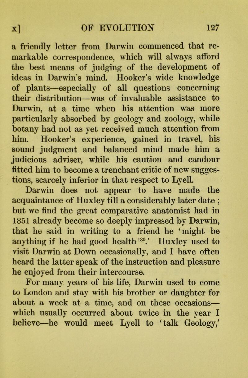 a friendly letter from Darwin commenced that re- markable correspondence, which will always afford the best means of judging of the development of ideas in Darwin’s mind. Hooker’s wide knowledge of plants—especially of all questions concerning their distribution—was of invaluable assistance to Darwin, at a time when his attention was more particularly absorbed by geology and zoology, while botany had not as yet received much attention from him. Hooker’s experience, gained in travel, his sound judgment and balanced mind made him a judicious adviser, while his caution and candour fitted him to become a trenchant critic of new sugges- tions, scarcely inferior in that respect to Lyell. Darwin does not appear to have made the acquaintance of Huxley till a considerably later date ; but we find the great comparative anatomist had in 1851 already become so deeply impressed by Darwin, that he said in writing to a friend he ‘might be anything if he had good health130.’ Huxley used to visit Darwin at Down occasionally, and I have often heard the latter speak of the instruction and pleasure he enjoyed from their intercourse. For many years of his life, Darwin used to come to London and stay with his brother or daughter for about a week at a time, and on these occasions— which usually occurred about twice in the year I believe—he would meet Lyell to ‘talk Geology,’