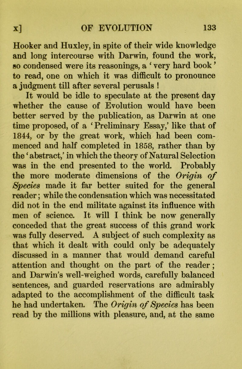 Hooker and Huxley, in spite of their wide knowledge and long intercourse with Darwin, found the work, so condensed were its reasonings, a ‘ very hard book’ to read, one on which it was difficult to pronounce a judgment till after several perusals ! It would be idle to speculate at the present day whether the cause of Evolution would have been better served by the publication, as Darwin at one time proposed, of a ‘ Preliminary Essay/ like that of 1844, or by the great work, which had been com- menced and half completed in 1858, rather than by the‘ abstract/ in which the theory of Natural Selection was in the end presented to the world. Probably the more moderate dimensions of the Origin of Species made it far better suited for the general reader; while the condensation which was necessitated did not in the end militate against its influence with men of science. It will I think be now generally conceded that the great success of this grand work was fully deserved. A subject of such complexity as that which it dealt with could only be adequately discussed in a manner that would demand careful attention and thought on the part of the reader; and Darwin’s well-weighed words, carefully balanced sentences, and guarded reservations are admirably adapted to the accomplishment of the difficult task he had undertaken. The Origin of Species has been read by the millions with pleasure, and, at the same