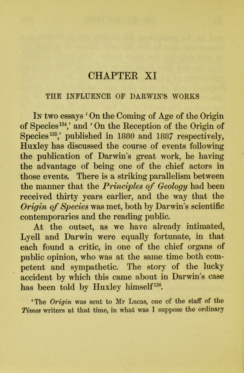 CHAPTER XI THE INFLUENCE OF DARWIN’S WORKS In two essays ‘ On the Coming of Age of the Origin of Species134/ and ‘ On the Reception of the Origin of Species136/ published in 1880 and 1887 respectively, Huxley has discussed the course of events following the publication of Darwin’s great work, he having the advantage of being one of the chief actors in those events. There is a striking parallelism between the manner that the Principles of Geology had been received thirty years earlier, and the way that the Origin of Species was met, both by Darwin’s scientific contemporaries and the reading public. At the outset, as we have already intimated, Lyell and Darwin were equally fortunate, in that each found a critic, in one of the chief organs of public opinion, who was at the same time both com- petent and sympathetic. The story of the lucky accident by which this came about in Darwin’s case has been told by Huxley himself136. ‘The Origin was sent to Mr Lucas, one of the staff of the Times writers at that time, in what was I suppose the ordinary