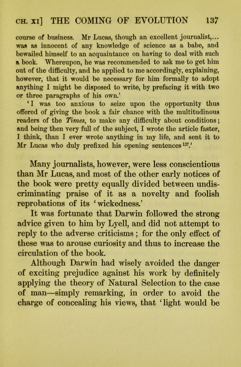 course of business. Mr Lucas, though an excellent journalist,... was as innocent of any knowledge of science as a babe, and bewailed himself to an acquaintance on having to deal with such a book. Whereupon, he was recommended to ask me to get him out of the difficulty, and he applied to me accordingly, explaining, however, that it would be necessary for him formally to adopt anything I might be disposed to write, by prefacing it with two or three paragraphs of his own.’ ‘I was too anxious to seize upon the opportunity thus offered of giving the book a fair chance with the multitudinous readers of the Times, to make any difficulty about conditions; and being then very full of the subject, I wrote the article faster, I think, than I ever wrote anything in my life, and sent it to Mr Lucas who duly prefixed his opening sentences137.’ Many journalists, however, were less conscientious than Mr Lucas, and most of the other early notices of the book were pretty equally divided between undis- criminating praise of it as a novelty and foolish reprobations of its 4 wickedness.’ It was fortunate that Darwin followed the strong advice given to him by Lyell, and did not attempt to reply to the adverse criticisms ; for the only effect of these was to arouse curiosity and thus to increase the circulation of the book. Although Darwin had wisely avoided the danger of exciting prejudice against his work by definitely applying the theory of Natural Selection to the case of man—simply remarking, in order to avoid the charge of concealing his views, that ‘light would be