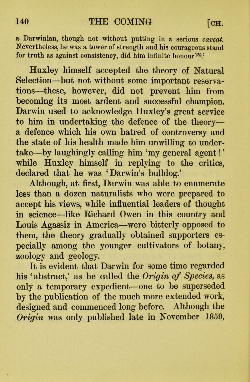 a Darwinian, though not without putting in a serious caveat. Nevertheless, he was a tower of strength and his courageous stand for truth as against consistency, did him infinite honour139.’ Huxley himself accepted the theory of Natural Selection—but not without some important reserva- tions—these, however, did not prevent him from becoming its most ardent and successful champion. Darwin used to acknowledge Huxley’s great service to him in undertaking the defence of the theory— a defence which his own hatred of controversy and the state of his health made him unwilling to under- take—by laughingly calling him ‘my general agent! ’ while Huxley himself in replying to the critics, declared that he was ‘Darwin’s bulldog.’ Although, at first, Darwin was able to enumerate less than a dozen naturalists who were prepared to accept his views, while influential leaders of thought in science—like Richard Owen in this country and Louis Agassiz in America—were bitterly opposed to them, the theory gradually obtained supporters es- pecially among the younger cultivators of botany, zoology and geology. It is evident that Darwin for some time regarded his ‘ abstract,’ as he called the Origin of Species, as only a temporary expedient—one to be superseded by the publication of the much more extended work, designed and commenced long before. Although the Origin was only published late in November 1859,