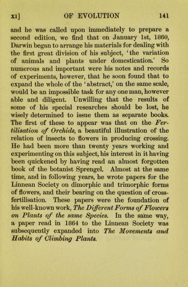 and he was called upon immediately to prepare a second edition, we find that on January 1st, 1860, Darwin began to arrange his materials for dealing with the first great division of his subject, ‘the variation of animals and plants under domestication.’ So numerous and important were his notes and records of experiments, however, that he soon found that to expand the whole of the 4 abstract,’ on the same scale, would be an impossible task for any one man, however able and diligent. Unwilling that the results of some of his special researches should be lost, he wisely determined to issue them as separate books. The first of these to appear was that on the Fer- tilisation of Orchids, a beautiful illustration of the relation of insects to flowers in producing crossing. He had been more than twenty years working and experimenting on this subject, his interest in it having been quickened by having read an almost forgotten book of the botanist Sprengel. Almost at the same time, and in following years, he wrote papers for the Linnean Society on dimorphic and trimorphic forms of flowers, and their bearing on the question of cross- fertilisation. These papers were the foundation of his well-known work, The Different Forms of Flowers on Plants of the same Species. In the same way, a paper read in 1864 to the Linnean Society was subsequently expanded into The Movements and Habits of Climbing Plants.