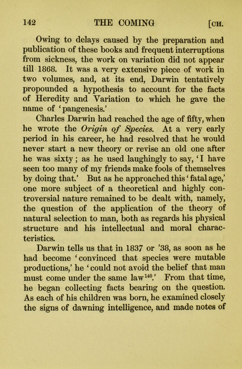 Owing to delays caused by the preparation and publication of these books and frequent interruptions from sickness, the work on variation did not appear till 1868. It was a very extensive piece of work in two volumes, and, at its end, Darwin tentatively propounded a hypothesis to account for the facts of Heredity and Variation to which he gave the name of ‘ pangenesis. ’ Charles Darwin had reached the age of fifty, when he wrote the Origin of Species. At a very early period in his career, he had resolved that he would never start a new theory or revise an old one after he was sixty ; as he used laughingly to say, 41 have seen too many of my friends make fools of themselves by doing that.’ But as he approached this ‘ fatal age/ one more subject of a theoretical and highly con- troversial nature remained to be dealt with, namely, the question of the application of the theory of natural selection to man, both as regards his physical structure and his intellectual and moral charac- teristics. Darwin tells us that in 1837 or ’38, as soon as he had become ‘convinced that species were mutable productions/ he ‘ could not avoid the belief that man must come under the same law140/ From that time, he began collecting facts bearing on the question. As each of his children was born, he examined closely the signs of dawning intelligence, and made notes of