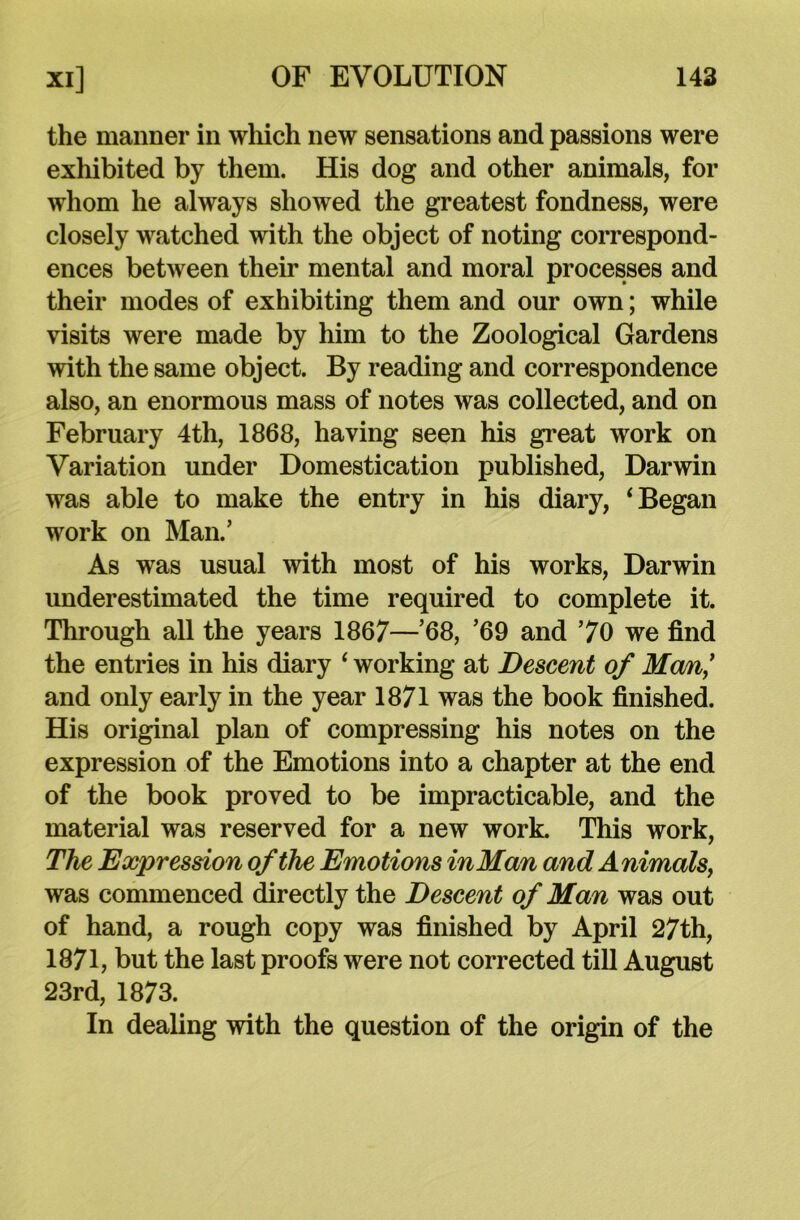 the manner in which new sensations and passions were exhibited by them. His dog and other animals, for whom he always showed the greatest fondness, were closely watched with the object of noting correspond- ences between their mental and moral processes and their modes of exhibiting them and our own; while visits were made by him to the Zoological Gardens with the same object. By reading and correspondence also, an enormous mass of notes was collected, and on February 4th, 1868, having seen his great work on Variation under Domestication published, Darwin was able to make the entry in his diary, ‘ Began work on Man.’ As was usual with most of his works, Darwin underestimated the time required to complete it. Through all the years 1867—’68, ’69 and 70 we find the entries in his diary ‘ working at Descent of Mem,’ and only early in the year 1871 was the book finished. His original plan of compressing his notes on the expression of the Emotions into a chapter at the end of the book proved to be impracticable, and the material was reserved for a new work. This work, The Expression of the Emotions in Man and Animals, was commenced directly the Descent of Man was out of hand, a rough copy was finished by April 27th, 1871, but the last proofs were not corrected till August 23rd, 1873. In dealing with the question of the origin of the