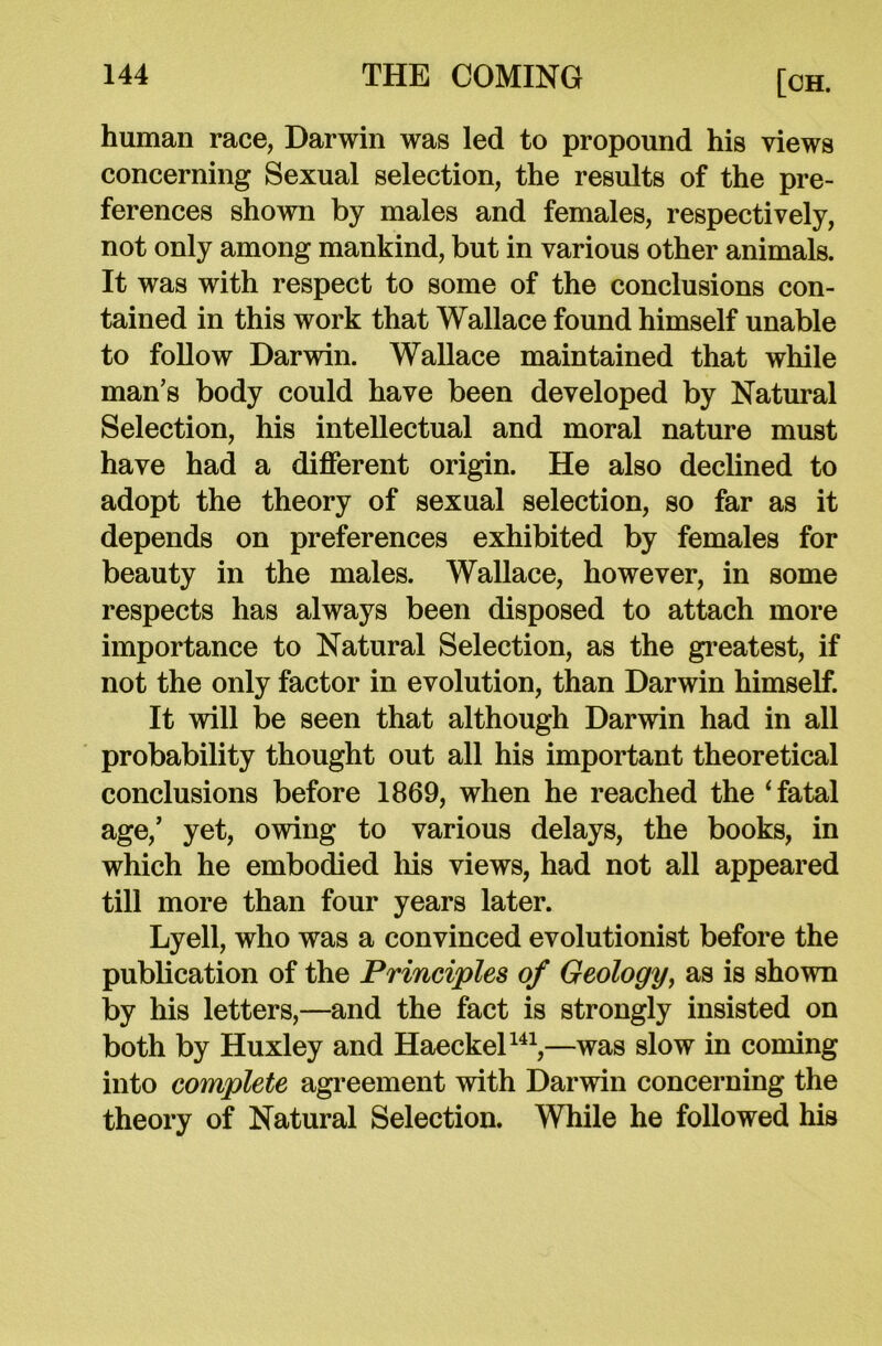 human race, Darwin was led to propound his views concerning Sexual selection, the results of the pre- ferences shown by males and females, respectively, not only among mankind, but in various other animals. It was with respect to some of the conclusions con- tained in this work that Wallace found himself unable to follow Darwin. Wallace maintained that while man’s body could have been developed by Natural Selection, his intellectual and moral nature must have had a different origin. He also declined to adopt the theory of sexual selection, so far as it depends on preferences exhibited by females for beauty in the males. Wallace, however, in some respects has always been disposed to attach more importance to Natural Selection, as the greatest, if not the only factor in evolution, than Darwin himself. It will be seen that although Darwin had in all probability thought out all his important theoretical conclusions before 1869, when he reached the ‘fatal age/ yet, owing to various delays, the books, in which he embodied his views, had not all appeared till more than four years later. Lyell, who was a convinced evolutionist before the publication of the Principles of Geology, as is shown by his letters,—and the fact is strongly insisted on both by Huxley and Haeckel141,—was slow in coming into complete agreement with Darwin concerning the theory of Natural Selection. While he followed his