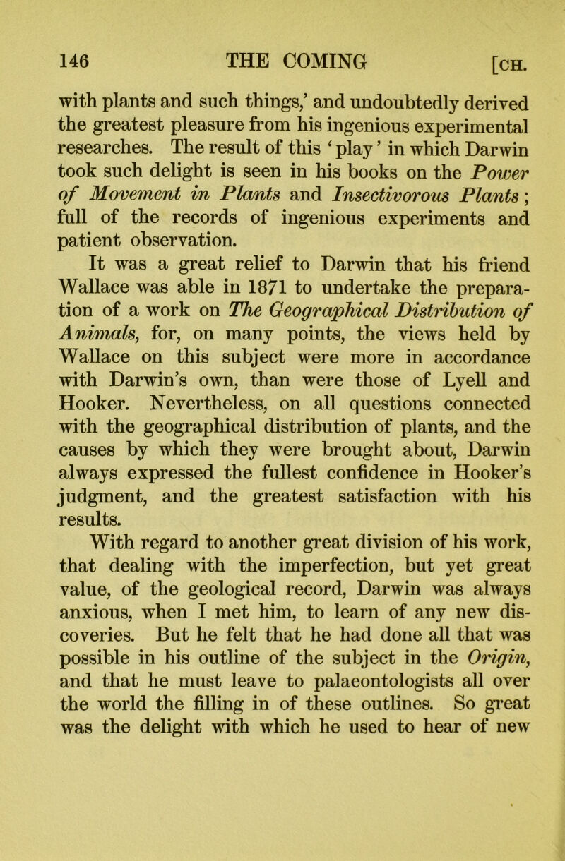 with plants and such things/ and undoubtedly derived the greatest pleasure from his ingenious experimental researches. The result of this ‘ play ’ in which Darwin took such delight is seen in his books on the Power of Movement in Plants and Insectivorous Plants; full of the records of ingenious experiments and patient observation. It was a great relief to Darwin that his friend Wallace was able in 1871 to undertake the prepara- tion of a work on The Geographical Distribution of Animals, for, on many points, the views held by Wallace on this subject were more in accordance with Darwin’s own, than were those of Lyell and Hooker. Nevertheless, on all questions connected with the geographical distribution of plants, and the causes by which they were brought about, Darwin always expressed the fullest confidence in Hooker’s judgment, and the greatest satisfaction with his results. With regard to another great division of his work, that dealing with the imperfection, but yet great value, of the geological record, Darwin was always anxious, when I met him, to learn of any new dis- coveries. But he felt that he had done all that was possible in his outline of the subject in the Origin, and that he must leave to palaeontologists all over the world the filling in of these outlines. So great was the delight with which he used to hear of new