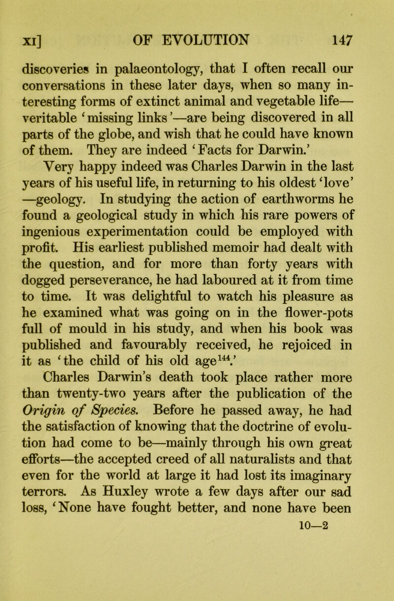 discoveries in palaeontology, that I often recall our conversations in these later days, when so many in- teresting forms of extinct animal and vegetable life— veritable ‘ missing links ’—are being discovered in all parts of the globe, and wish that he could have known of them. They are indeed ‘ Facts for Darwin.’ Very happy indeed was Charles Darwin in the last years of his useful life, in returning to his oldest ‘love’ —geology. In studying the action of earthworms he found a geological study in which his rare powers of ingenious experimentation could be employed with profit. His earliest published memoir had dealt with the question, and for more than forty years with dogged perseverance, he had laboured at it from time to time. It was delightful to watch his pleasure as he examined what was going on in the flower-pots full of mould in his study, and when his book was published and favourably received, he rejoiced in it as ‘the child of his old age144.’ Charles Darwin’s death took place rather more than twenty-two years after the publication of the Origin of Species. Before he passed away, he had the satisfaction of knowing that the doctrine of evolu- tion had come to be—mainly through his own great efforts—the accepted creed of all naturalists and that even for the world at large it had lost its imaginary terrors. As Huxley wrote a few days after our sad loss, ‘None have fought better, and none have been 10—2