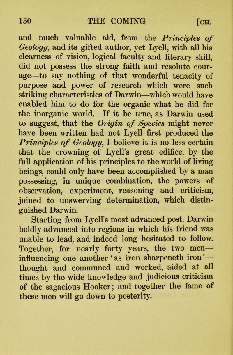 and much valuable aid, from the Principles of Geology, and its gifted author, yet Lyell, with all his clearness of vision, logical faculty and literary skill, did not possess the strong faith and resolute cour- age—to say nothing of that wonderful tenacity of purpose and power of research which were such striking characteristics of Darwin—which would have enabled him to do for the organic what he did for the inorganic world. If it be true, as Darwin used to suggest, that the Origin of Species might never have been written had not Lyell first produced the Principles of Geology, I believe it is no less certain that the crowning of Lyell’s great edifice, by the full application of his principles to the world of living beings, could only have been accomplished by a man possessing, in unique combination, the powers of observation, experiment, reasoning and criticism, joined to unswerving determination, which distin- guished Darwin. Starting from Lyell’s most advanced post, Darwin boldly advanced into regions in which his friend was unable to lead, and indeed long hesitated to follow. Together, for nearly forty years, the two men— influencing one another ‘as iron sharpeneth iron’— thought and communed and worked, aided at all times by the wide knowledge and judicious criticism of the sagacious Hooker; and together the fame of these men will go down to posterity.