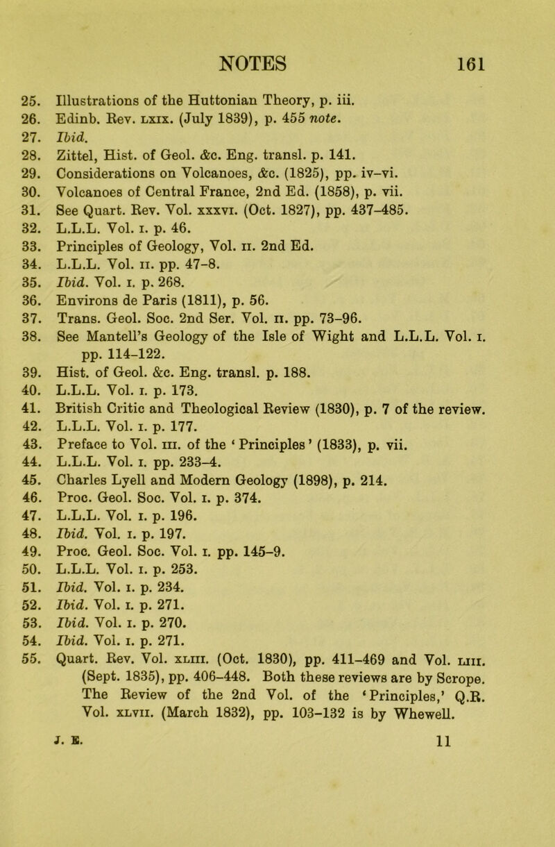 25. Illustrations of the Huttonian Theory, p. iii. 26. Edinb. Rev. lxix. (July 1839), p. 455 note. 27. Ibid. 28. Zittel, Hist, of Geol. &c. Eng. transl. p. 141. 29. Considerations on Volcanoes, &c. (1825), pp. iv-vi. 30. Volcanoes of Central France, 2nd Ed. (1858), p. vii. 31. See Quart. Rev. Yol. xxxvi. (Oct. 1827), pp. 437-485. 32. L.L.L. Vol. i. p. 46. 33. Principles of Geology, Yol. n. 2nd Ed. 34. L.L.L. Vol. ii. pp. 47-8. 35. Ibid. Yol. i. p. 268. 36. Environs de Paris (1811), p. 56. 37. Trans. Geol. Soc. 2nd Ser. Yol. n. pp. 73-96. 38. See Mantell’s Geology of the Isle of Wight and L.L.L. Yol. i. pp. 114-122. 39. Hist, of Geol. &e. Eng. transl. p. 188. 40. L.L.L. Yol. i. p. 173. 41. British Critic and Theological Review (1830), p. 7 of the review. 42. L.L.L. Yol. i. p. 177. 43. Preface to Vol. in. of the ‘ Principles’ (1833), p. vii. 44. L.L.L. Yol. i. pp. 233-4. 45. Charles Lyell and Modern Geology (1898), p. 214. 46. Proc. Geol. Soc. Vol. i. p. 374. 47. L.L.L. Yol. i. p. 196. 48. Ibid. Yol. i. p. 197. 49. Proc. Geol. Soc. Vol. i. pp. 145-9. 50. L.L.L. Vol. i. p. 253. 51. Ibid. Vol. i. p. 234. 52. Ibid. Vol. i. p. 271. 53. Ibid. Vol. i. p. 270. 54. Ibid. Yol. i. p. 271. 55. Quart. Rev. Vol. xliii. (Oct. 1830), pp. 411-469 and Yol. liii. (Sept. 1835), pp. 406-448. Both these reviews are by Scrope. The Review of the 2nd Vol. of the ‘Principles,’ Q.R. Vol. xlvii. (March 1832), pp. 103-132 is by Whewell. J. s. 11