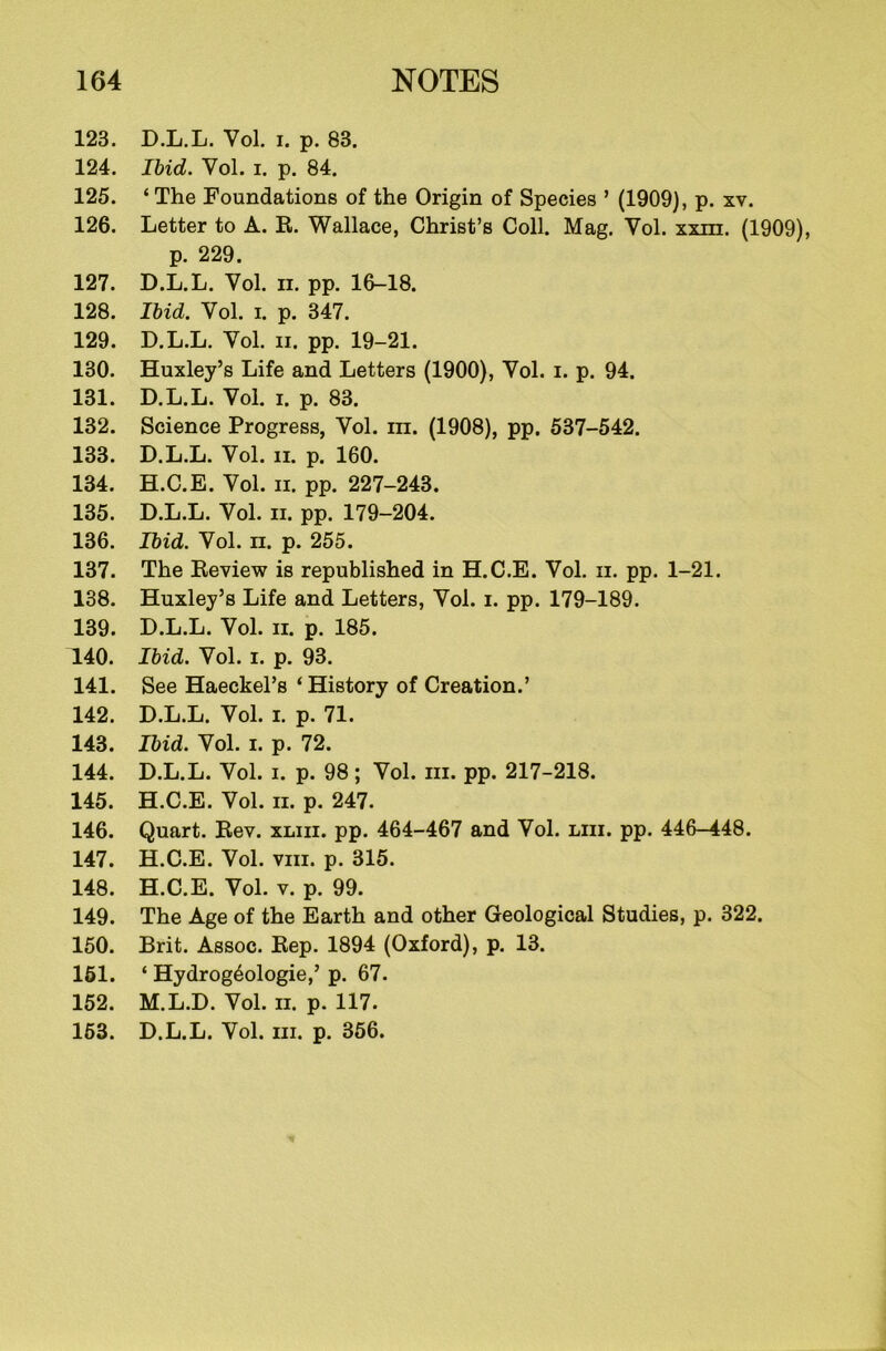 123. D.L.L. Yol. i. p. 83. 124. Ibid. Vol. i. p. 84. 125. ‘The Foundations of the Origin of Species ’ (1909), p. xv. 126. Letter to A. R. Wallace, Christ’s Coll. Mag. Yol. xxni. (1909), p. 229. 127. D.L.L. Yol. ii. pp. 16-18. 128. Ibid. Vol. i. p. 347. 129. D.L.L. Yol. ii. pp. 19-21. 130. Huxley’s Life and Letters (1900), Yol. i. p. 94. 131. D.L.L. Yol. i. p. 83. 132. Science Progress, Vol. m. (1908), pp. 537-542. 133. D.L.L. Vol. ii. p. 160. 134. H.C.E. Vol. ii. pp. 227-243. 135. D.L.L. Vol. ii. pp. 179-204. 136. Ibid. Yol. n. p. 255. 137. The Review is republished in H.C.E. Vol. ii. pp. 1-21. 138. Huxley’s Life and Letters, Yol. i. pp. 179-189. 139. D.L.L. Vol. ii. p. 185. 140. Ibid. Vol. i. p. 93. 141. See Haeckel’s ‘ History of Creation.’ 142. D.L.L. Vol. i. p. 71. 143. Ibid. Vol. i. p. 72. 144. D.L.L. Vol. i. p. 98 ; Vol. hi. pp. 217-218. 145. H.C.E. Vol. ii. p. 247. 146. Quart. Rev. xliii. pp. 464-467 and Vol. liii. pp. 446-448. 147. H.C.E. Vol. viii. p. 315. 148. H.C.E. Vol. v. p. 99. 149. The Age of the Earth and other Geological Studies, p. 322. 150. Brit. Assoc. Rep. 1894 (Oxford), p. 13. 161. ‘ Hydrog6ologie,’ p. 67. 152. M.L.D. Vol. ii. p. 117. 153. D.L.L. Vol. hi. p. 356.