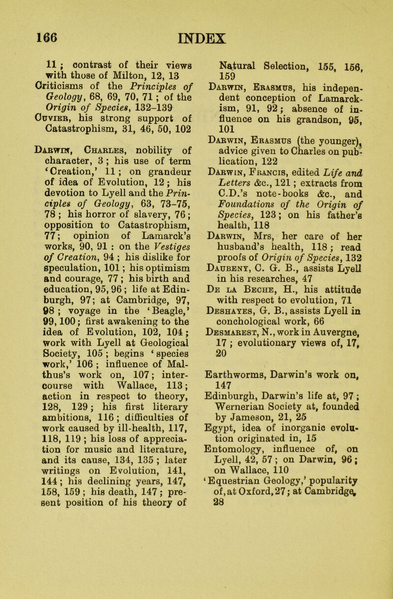 11 ; contrast of their views with those of Milton, 12, IB Criticisms of the Principles of Geology, 68, 69, 70, 71; of the Origin of Species, 132-139 Cuvier, his strong support of Catastrophism, 31, 46, 50, 102 Darwin, Charles, nobility of character, 3 ; his use of term ‘Creation,’ 11; on grandeur of idea of Evolution, 12; his devotion to Lyell and the Prin- ciples of Geology, 63, 73-75, 78 ; his horror of slavery, 76 ; opposition to Catastrophism, 77; opinion of Lamarck’s works, 90, 91 : on the Vestiges of Creation, 94 ; his dislike for speculation, 101; his optimism and courage, 77 ; his birth and education, 95,96 ; life at Edin- burgh, 97; at Cambridge, 97, 98; voyage in the ‘Beagle,’ 99,100; first awakening to the idea of Evolution, 102, 104; work with Lyell at Geological Society, 105 ; begins ‘ species work,’ 106 ; influence of Mal- thus’s work on, 107; inter- course with Wallace, 113; action in respect to theory, 128, 129 ; his first literary ambitions, 116 ; difficulties of work caused by ill-health, 117, 118, 119 ; his loss of apprecia- tion for music and literature, and its cause, 134, 135 ; later writings on Evolution, 141, 144; his declining years, 147, 158, 159 ; his death, 147 ; pre- sent position of his theory of Natural Selection, 155, 156, 159 Darwin, Erasmus, his indepen- dent conception of Lamarck- ism, 91, 92; absence of in- fluence on his grandson, 95, 101 Darwin, Erasmus (the younger)., advice given to Charles on pub- lication, 122 Darwin, Francis, edited Life and Letters &o., 121; extracts from C.D.’s note-books &c., and Foundations of the Origin of Species, 123; on his father’s health, 118 Darwin, Mrs, her care of her husband’s health, 118; read proofs of Origin of Species, 132 Daubeny, C. G. B., assists Lyell in his researches, 47 De la Beche, H., his attitude with respect to evolution, 71 Deshayes, G. B., assists Lyell in conchological work, 66 Desmarest, N., work in Auvergne, 17 ; evolutionary views of, 17, 20 Earthworms, Darwin’s work on, 147 Edinburgh, Darwin’s life at, 97 ; Wernerian Society at, founded by Jameson, 21, 25 Egypt, idea of inorganic evolu- tion originated in, 15 Entomology, influence of, on Lyell, 42, 57 ; on Darwin, 96 ; on Wallace, 110 ‘Equestrian Geology,’ popularity of, at Oxford, 27; at Cambridge; 28