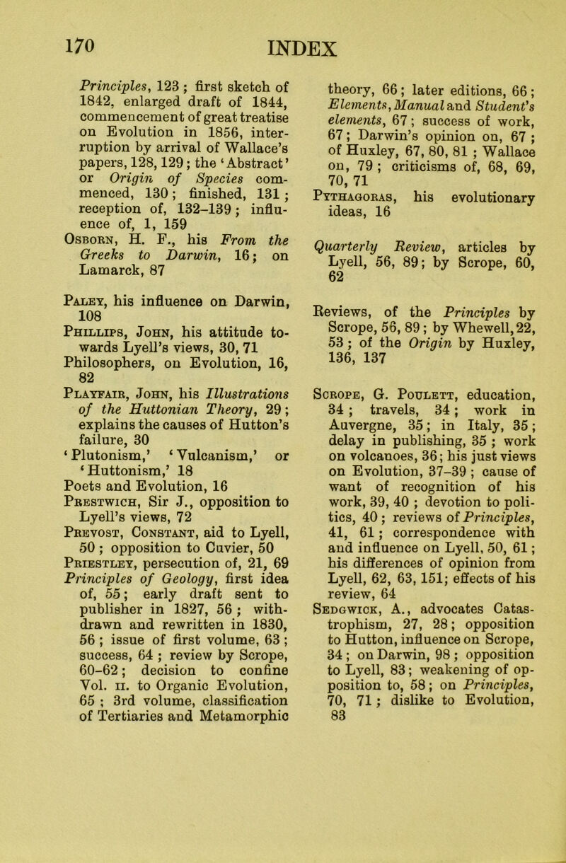 Principles, 123 ; first sketch of 1842, enlarged draft of 1844, commencement of great treatise on Evolution in 1856, inter- ruption by arrival of Wallace’s papers, 128,129; the ‘Abstract’ or Origin of Species com- menced, 130 ; finished, 131; reception of, 132-139; influ- ence of, 1, 159 Osborn, H. F., his From the Greeks to Darwin, 16; on Lamarck, 87 Paley, his influence on Darwin, 108 Phillips, John, his attitude to- wards Lyell’s views, 30, 71 Philosophers, on Evolution, 16, 82 Playfair, John, his Illustrations of the Huttonian Theory, 29; explains the causes of Hutton’s failure, 30 ‘ Plutonism,’ ‘ Vulcanism,’ or ‘Huttonism,’ 18 Poets and Evolution, 16 Prestwich, Sir J., opposition to Lyell’s views, 72 Prevost, Constant, aid to Lyell, 50 ; opposition to Cuvier, 50 Priestley, persecution of, 21, 69 Principles of Geology, first idea of, 55; early draft sent to publisher in 1827, 56 ; with- drawn and rewritten in 1830, 56 ; issue of first volume, 63 ; success, 64 ; review by Scrope, 60-62; decision to confine Vol. ii. to Organic Evolution, 65 ; 3rd volume, classification of Tertiaries and Metamorphic theory, 66 ; later editions, 66 ; Elements, Manual and Student's elements, 67; success of work, 67; Darwin’s opinion on, 67 ; of Huxley, 67, 80, 81 ; Wallace on, 79 ; criticisms of, 68, 69, 70,71 Pythagoras, his evolutionary ideas, 16 Quarterly Review, articles by Lyell, 56, 89; by Scrope, 60, 62 Reviews, of the Principles by Scrope, 56, 89 ; by Whewell,22, 53 ; of the Origin by Huxley, 136, 137 Scrope, G. Poxjlett, education, 34 ; travels, 34; work in Auvergne, 35; in Italy, 35; delay in publishing, 35 ; work on volcanoes, 36; his just views on Evolution, 37-39 ; cause of want of recognition of his work, 39, 40 ; devotion to poli- tics, 40; reviews of Principles, 41, 61; correspondence with and influence on Lyell, 50, 61; his differences of opinion from Lyell, 62, 63, 151; effects of his review, 64 Sedgwick, A., advocates Catas- trophism, 27, 28; opposition to Hutton, influence on Scrope, 34 ; on Darwin, 98 ; opposition to Lyell, 83; weakening of op- position to, 58; on Principles, 70, 71; dislike to Evolution, 83