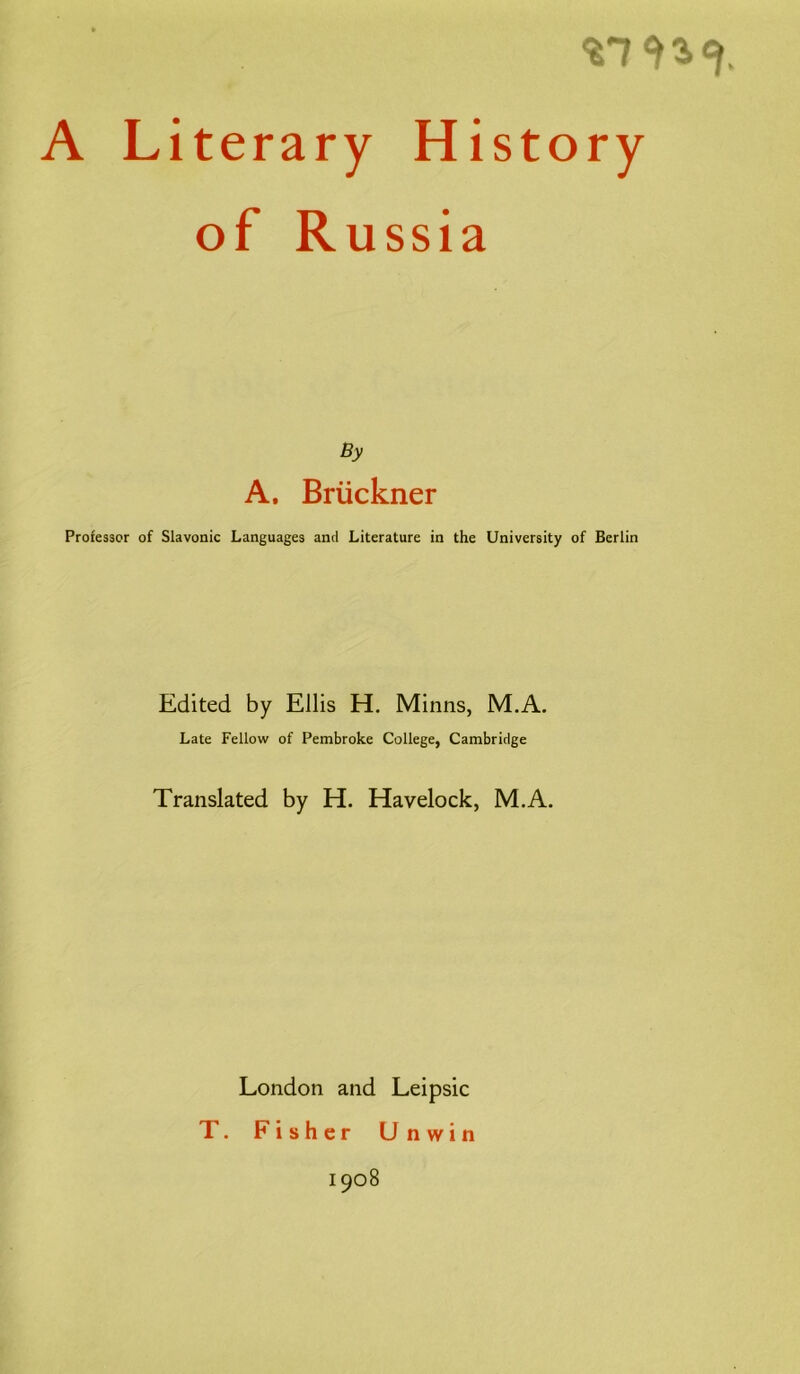 A Literary History of Russia By A. Brückner Professor of Slavonic Languages and Literature in the University of Berlin Edited by Ellis H. Minns, M.A. Late Fellow of Pembroke College, Cambridge Translated by H. Havelock, M.A. London and Leipsic T. Fisher Unwin 1908