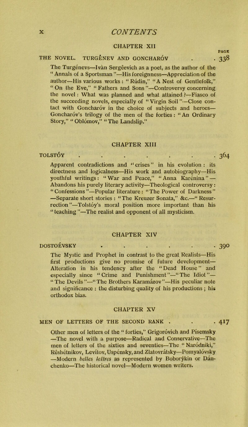 CHAPTER XII PAGE THE NOVEL. TURG£nEV AND GONCHARÖV . . 338 The Turgenevs—Ivän Sergeevich as a poet, as the author of the “ Annals of a Sportsman”—His foreignness—Appreciation of the author—His various works : “ Rüdin,” “A Nest of Gentiefolk,” “ On the Eve,” “ Fathers and Sons ”—Controversy concerning the novel: What was planned and what attained ?—Fiasco of the succeeding novels, especially of “ Virgin Soil ”—Close con- tact with Goncharöv in the choice of subjects and heroes— Goncharöv’s trilogy of the men of the forties: “ An Ordinary Story,” “ Oblomov,” “ The Landslip.” CHAPTER XIII TOLSTÖY ....... 364 Apparent contradictions and “crises” in his evolution : its directness and logicalness—His work and autobiography—His youthful writings : “ War and Peace,” “ Anna Karenina ” — Abandons his purely literary activity—Theological controversy: “ Confessions ”—Populär literature : “The Power of Darkness ” —Separate short stories ; “The Kreuzer Sonata,” &c.—“ Resur- rection”—Tolstoy’s moral position more important than his “ teaching ”—The realist and Opponent of all mysticism. CHAPTER XIV DOSTOEVSKY ...... 39O The Mystic and Prophet in contrast to the great Realists—His first productions give no promise of future development— Alteration in his tendency after the “ Dead House ” and especially since “Crime and Punishment”—“The Idiot”— “The Devils”—“The Brothers Karamazov”—His peculiar note and significance : the disturbing quality of his productions ; his orthodox bias. CHAPTER XV MEN OF LETTERS OF THE SECOND RANK . . . 417 Other men of lettei’s of the “ forties,” Grigorövich and Pfsemsky —The novel with a purpose—Radical and Conservativc—The men of Ictters of the sixties and seventies—The “ Narodniki,” Reshetnikov, Levitov, Uspensky, and Zlatovratsky—Pomyalövsky —Modern bcllcs Icltrcs as represented by Bobor^kin or Dan- chenko—The historical novel—Modern women writers.