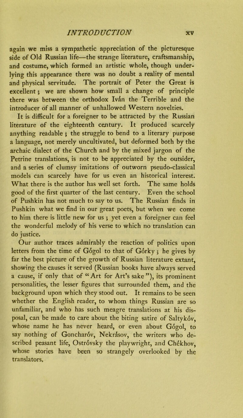 again we miss a sympathetic appreciation of the picturesque side of Old Russian life—the stränge literature, craftsmanship, and costume, which formed an artistic whole, though under- lying this appearance there was no doubt a reality of mental and physical servitude. The portrait of Peter the Great is excellent; we are shown how small a change of principle there was between the orthodox Ivdn the Terrible and the introducer of all manner of unhallowed Western novelties. It is difficult for a foreigner to be attracted by the Russian literature of the eighteenth Century. It produced scarcely anything readable ; the struggle to bend to a literary purpose a language, not merely uncultivated, but deformed both by the archaic dialect of the Church and by the mixed Jargon of the Petrine translations, is not to be appreciated by the Outsider, and a series of clumsy imitations of outworn pseudo-classical models can scarcely have for us even an historical interest. What there is the author has well set forth. The same holds good of the first quarter of the last Century. Even the school of Pushkin has not much to say to us. The Russian finds in Pushlcin what we find in our great poets, but when we come to him there is Httle new for us ; yet even a foreigner can feel the wonderful melody of his verse to which no translation can do justice. Our author traces admirably the reaction of politics upon letters from the time of G6gol to that of G6rky; he gives by far the best picture of the growth of Russian literature extant, showing the causes it served (Russian books have always served a cause, if only that of “Art for Art’s sake ”), its prominent Personalities, the lesser figures that surrounded them, and the background upon which they stood out. It remains to be seen whether the English reader, to whom things Russian are so unfamiliar, and who has such meagre translations at his dis- posal, can be made to care about the biting Satire of Saltyk6v, whose name he has never heard, or even about Gogol, to say nothing of Gonchar6v, Nekrisov, the writers who de- scribed peasant life, Ostr6vsky the playwright, and Chdkhov, whose Stories have been so strangely overlooked by the translators.