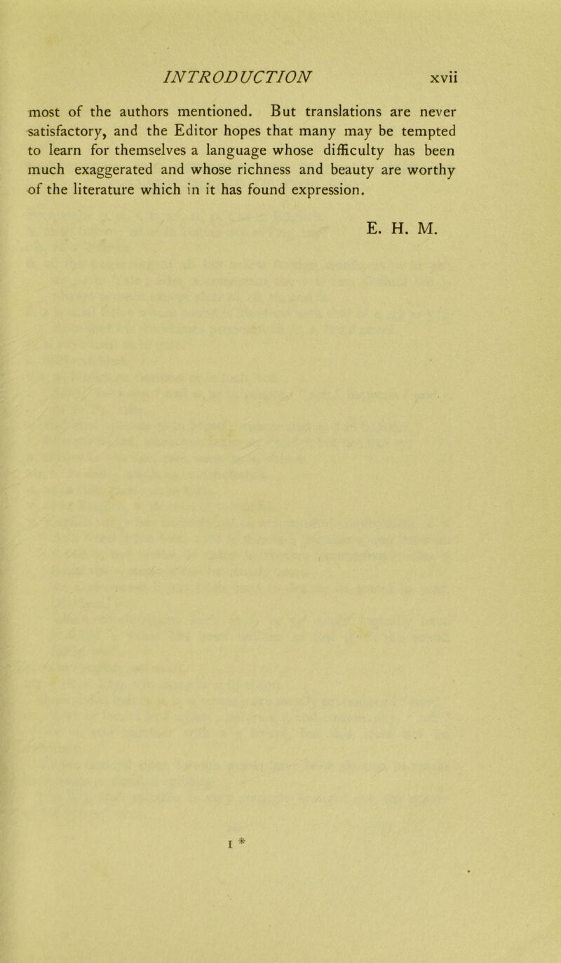 most of the authors mentioned. But translations are never satisfactory, and the Editor hopes that many may be tempted to learn for themselves a language whose difficulty has been much exaggerated and whose richness and beauty are worthy of the literature which in it has found expression. E. H. M. * I