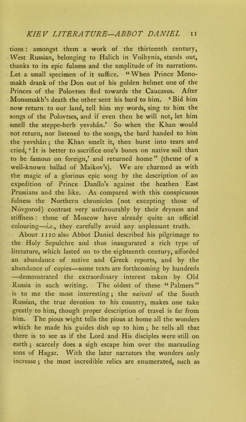 tions: amongst them a worlc of the thirteenth Century, West Russian, belonging to Halich in Volhynia, Stands out, thanks to its epic fulness and the amplitude of its narrations. Let a small specimen of it suffice. “ When Prince Mono- makh drank of the Don out of his golden helmet one of the Princes of the Polovtses fled towards the Caucasus. After Monomakh’s death the other sent his bard to him. ‘ Bid him now return to our land, teil him my words, sing to him the songs of the Polovtses, and if even then he will not, let him smell the steppe-herb yevshan.’ So when the Khan would not return, nor listened to the songs, the bard handed to him the yevshan ; the Khan smelt it, then burst into tears and cried, ‘ It is better to sacrifice one’s bones on native soil than to be famous on foreign,’ and returned home ” (theme of a well-known bailad of Maikov’s). We are charmed as with the magic of a glorious epic song by the description of an expedition of Prince Danüo’s against the heathen East Prussians and the like. As compared with this conspicuous fulness the Northern chronicles (not excepting those of Növgorod) contrast very unfavourably by their dryness and stifFness; those of Moscow have already quite an official colouring—i.e.^ they carefully avoid any unpleasant truth. About II IO also Abbot Daniel described his pilgrimage to the Holy Sepulchre and thus inaugurated a rieh type of literature, which lasted on to the eighteenth Century, afforded an abundance of native and Greek reports, and by the abundance of copies—some texts are fortheoming by hundreds —demonstrated the extraordinary interest taken by Old Russia in such writing. The oldest of these “ Palmers ” is to me the most interesting; the näivete of the South Russian, the true devotion to his country, makes one take greatly to him, though proper description of travel is far from him, The pious wight teils the pious at home all the wonders which he made his guides dish up to him ; he teils all that there is to see as if the Lord and His disciples were still on earth ; scarcely does a sigh escape him over the marauding Sons of Hagar. With the later narrators the wonders only increase ; the most incredible relics are enumerated, such as