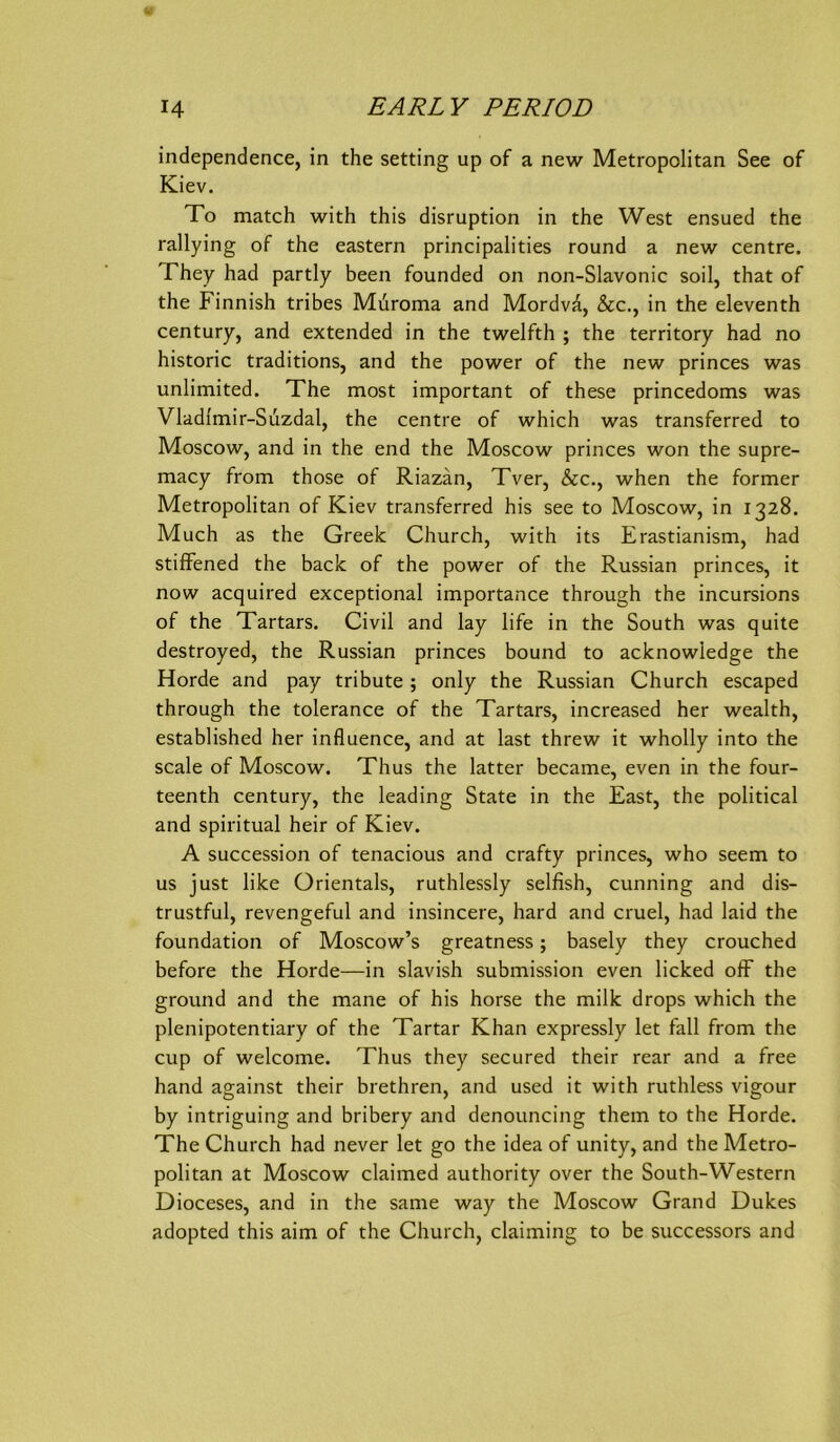 independence, in the setting up of a new Metropolitan See of Kiev. To match with this disruption in the West ensued the rallying of the eastern principalities round a new centre. They had partly been founded on non-Slavonic soil, that of the Finnish tribes Muroma and MordvÄ, &c., in the eleventh Century, and extended in the twelfth ; the territory had no historic traditions, and the power of the new princes was unlimited. The most important of these princedoms was Vladi'mir-Suzdal, the centre of which was transferred to Moscow, and in the end the Moscow princes won the supre- macy from those of Riazän, Tver, &c., when the former Metropolitan of Kiev transferred his see to Moscow, in 1328. Much as the Greelc Church, with its Erastianism, had stifFened the back of the power of the Russian princes, it now acquired exceptional importance through the incursions of the Tartars. Civil and lay life in the South was quite destroyed, the Russian princes bound to acknowledge the Horde and pay tribute ; only the Russian Church escaped through the tolerance of the Tartars, increased her wealth, established her influence, and at last threw it wholly into the scale of Moscow. Thus the latter became, even in the four- teenth Century, the leading State in the East, the political and spiritual heir of Kiev. A succession of tenacious and crafty princes, who seem to US just like Orientais, ruthlessly selfish, cunning and dis- trustful, revengeful and insincere, hard and cruel, had laid the foundation of Moscow’s greatness; basely they crouched before the Horde—in slavish Submission even licked ofF the ground and the mane of his horse the milk drops which the plenipotentiary of the Tartar Khan expressly let fall from the cup of welcome. Thus they secured their rear and a free hand against their brethren, and used it with ruthless vigour by intriguing and bribery and denouncing them to the Horde. The Church had never let go the idea of unity, and the Metro- politan at Moscow claimed authority over the South-Western Dioceses, and in the same way the Moscow Grand Dukes adopted this aim of the Church, claiming to be successors and