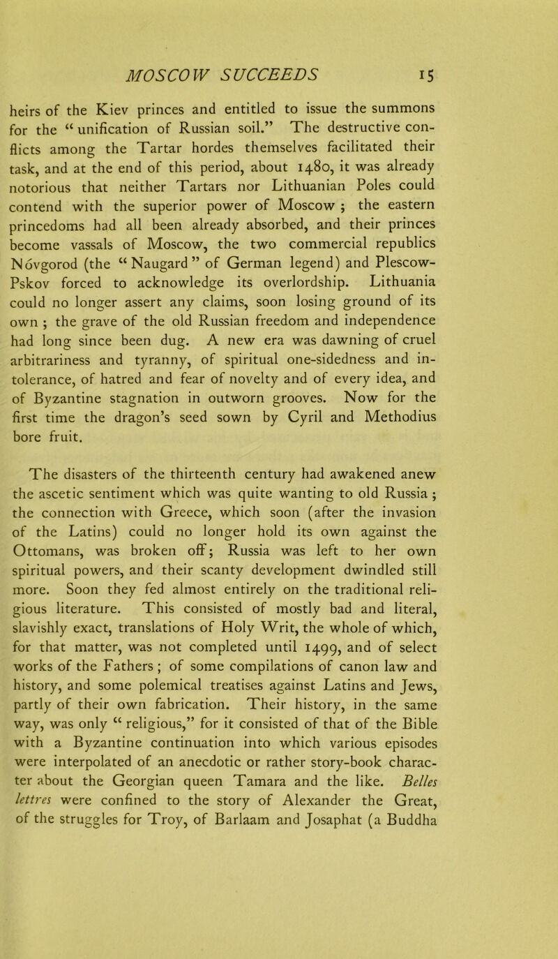 heirs of the Kiev princes and entitled to issue the summons for the “ unification of Russian soil.” The destructive con- flicts among the Tartar hordes themselves facilitated their task, and at the end of this period, about 1480, it was already notorious that neither Tartars nor Lithuanian Poles could contend with the superior power of Moscow ; the eastern princedoms had all been already absorbed, and their princes become vassals of Moscow, the two commercial republics Novgorod (the “ Naugard ” of German legend) and Plescow- Pskov forced to acknowledge its overlordship. Lithuania could no longer assert any claims, soon losing ground of its own ; the grave of the old Russian freedom and independence had long since been dug. A new era was dawning of cruel arbitrariness and tyranny, of spiritual one-sidedness and in- tolerance, of hatred and fear of novelty and of every idea, and of Byzantine Stagnation in outworn grooves. Now for the first time the dragon’s seed sown by Cyril and Methodius bore fruit. The disasters of the thirteenth Century had awakened anew the ascetic sentiment which was quite wanting to old Russia ; the Connection with Greece, which soon (after the invasion of the Latins) could no longer hold its own against the Ottomans, was broken ofF; Russia was left to her own spiritual powers, and their scanty development dwindled still more. Soon they fed almost entirely on the traditional reli- gious literature. This consisted of mostly bad and literal, slavishly exact, translations of Holy Writ, the whole of which, for that matter, was not completed until 1499, and of select Works of the Fathers ; of some compilations of canon law and history, and some polemical treatises against Latins and Jews, partly of their own fabrication. Their history, in the same way, was only “ religious,” for it consisted of that of the Bible with a Byzantine continuation into which various episodes were interpolated of an anecdotic or rather story-book charac- ter about the Georgian queen Tamara and the like. Beiles lettres were confined to the Story of Alexander the Great, of the struggles for Troy, of Barlaam and Josaphat (a Buddha