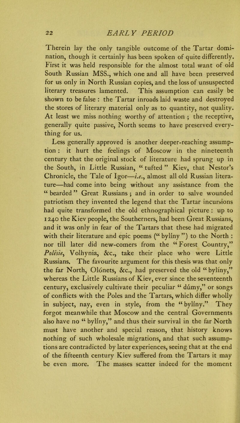 Therein lay the only tangible outcome of the Tartar domi- nation, though it certainly has been spoken of quite diflferently. First it was held responsible for the almost total want of old South Russian MSS., which one and all have been preserved for US only in North Russian copies, and the loss of unsuspected literary treasures lamented. This assumption can easily be shown to be false : the Tartar inroads laid waste and destroyed the Stores of literary material only as to quantity, not quality. At least we miss nothing worthy of attention ; the receptive, generally quite passive, North seems to have preserved every- thing for us. Less generally approved is another deeper-reaching assump- tion : it hurt the feelings of Moscow in the nineteenth Century that the original stock of literature had sprung up in the South, in Little Russian, “ tufted ” Kiev, that Nestor’s Chronicle, the Tale of Igor—i.e.^ almost all old Russian litera- ture—had come into being without any assistance from the “ bearded ” Great Russians ; and in order to salve wounded patriotism they invented the legend that the Tartar incursions had quite transformed the old ethnographical picture : up to 1240 the Kiev people, the Southerners, had been Great Russians, and it was only in fear of the Tartars that these had migrated with their literature and epic poems (“ byliny ”) to the North : nor tili later did new-comers from the “Forest Country,” Polesie^ Volhynia, &c., take their place who were Little Russians. The favourite argument for this thesis was that only the far North, Olonets, &c., had preserved the old “ byliny,” whereas the Little Russians of Kiev, ever since the seventeenth Century, exclusively cultivate their peculiar “ dumy,” or songs of conflicts with the Poles and the Tartars, which differ wholly in subject, nay, even in style, from the “ byliny.” They forgot meanwhile that Moscow and the central Governments also have no “ byliny,” and thus their survival in the far North must have another and special reason, that history knows nothing of such Wholesale migrations, and that such assump- tions are contradicted by later experiences, seeing that at the end of the fifteenth Century Kiev sufFered from the Tartars it may be even more. The masses scatter indeed for the moment