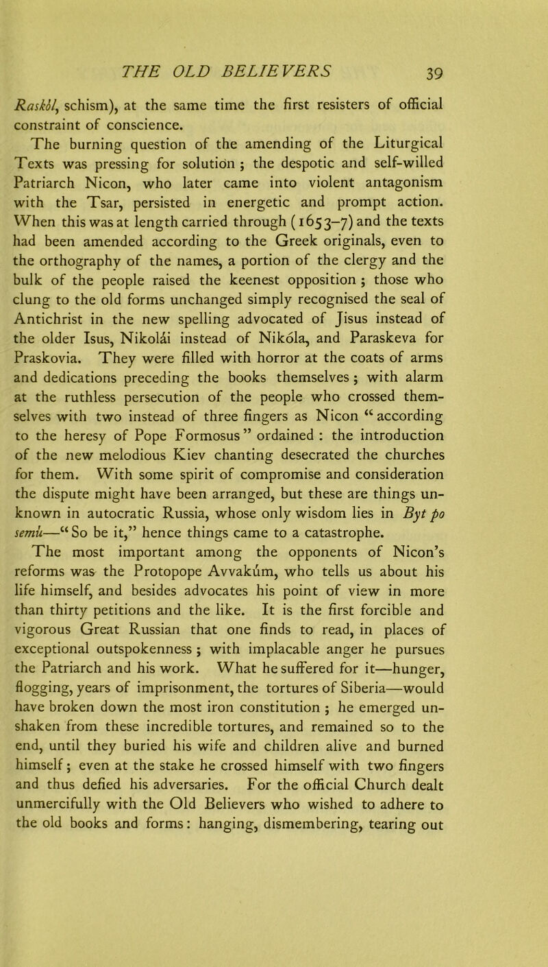 RaskSl, schism), at the same time the first resisters of official constraint of conscience. The burning question of the amending of the Liturgical Texts was pressing for solutiön ; the despotic and self-willed Patriarch Nicon, who later came into violent antagonism with the Tsar, persisted in energetic and prompt action. When this was at length carried through (1653-7) and the texts had been amended according to the Greek Originals, even to the orthography of the names, a portion of the clergy and the bulk of the people raised the keenest Opposition ; those who clung to the old forms unchanged simply recognised the seal of Antichrist in the new spelling advocated of Jisus instead of the older Isus, Nikoldi instead of Nikola, and Paraskeva for Praskovia. They were filled with horror at the coats of arms and dedications preceding the books themselves; with alarm at the ruthless persecution of the people who crossed them- selves with two instead of three fingers as Nicon “ according to the heresy of Pope Formosus” ordained : the introduction of the new melodious Kiev chanting desecrated the churches for them. With some spirit of compromise and consideration the dispute might have been arranged, but these are things un- known in autocratic Russia, whose only wisdom lies in Byt po semü—“ So be it,” hence things came to a catastrophe. The most important among the opponents of Nicon’s reforms was the Protopope Avvakiim, who teils us about his life himself, and besides advocates his point of view in more than thirty petitions and the like. It is the first forcible and vigorous Great Russian that one finds to read, in places of exceptional outspokenness ; with implacable anger he pursues the Patriarch and his work. What he sufFered for it—hunger, flogging, years of imprisonment, the tortures of Siberia—would have broken down the most iron Constitution ; he emerged un- shaken from these incredible tortures, and remained so to the end, until they buried his wife and children alive and burned himself; even at the stäke he crossed himself with two fingers and thus defied his adversaries. For the official Church dealt unmercifully with the Old Believers who wished to adhere to the old books and forms: hanging, dismembering, tearing out