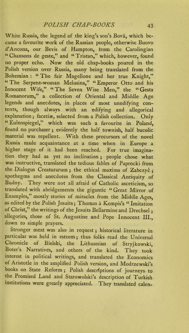 PO LI SH CHAP-BOOKS White Russia, the legend of the king’s son’s Bovä, which be- came a favourite work of the Russian people, otherwise Buovo d’Ancona, our Bevis of Hampton, from the Carolingian “Chansons de geste,” and “Tristan,” which, however, found no proper echo. Now the old chap-books poured in the Polish Version over Russia, many being translated from the Bohemian : “ The fair Magelione and her true Knight,” “ The Serpent-woman Melusina,” “ Emperor Otto and his Innocent Wife,” “ The Seven Wise Men,” the “ Gesta Romanorum,” a collection of Oriental and Middle Age legends and anecdotes, in places of most unedifying Con- tents, though always with an edifying and allegorical explanation; facetiae, selected from a Polish collection. Only “ Eulenspiegel,” which was such a favourite in Poland, found no purchaser; evidently the half townish, half bucolic material was repellent. With these precursors of the novel Russia made acquaintance at a time when in Europe a higher stage of it had been reached. For true imagina- tion they had as yet no inclination ; people chose what was instructive, translated the tedious fahles of Paprocki from the Dialogus Creaturarum ; the ethical maxims of Zabczyc ; apothegms and anecdotes from the Classical Antiquity of Budny. They were not all afraid of Catholic asceticism, so translated with abridgements the gigantic “ Great Mirror of Examples,” mostly stories of miracles from the Middle Ages, as edited by the Polish Jesuits ; Thomas ä Kempis’s “ Imitation of Christ,” the writings of the Jesuits Bellarmine and Drechsel; allegories, those of St. Augustine and Pope Innocent IIL, down to simple prayers. Stronger meat was also in request ; historical literature in particular was held in esteem; thus folks read the Universal Chronicle of Bielski, the Lithuanian of Stryjkowski, Boter's Narratives, and others of the kind. They took interest in political writings, and translated the Economics of Aristotle in the amplified Polish Version, and Modrzewski’s books on State Reform ; Polish descriptions of journeys to the Promised Land and Starowolski’s description of Turkish institutions were greatly appreciated. They translated calen-