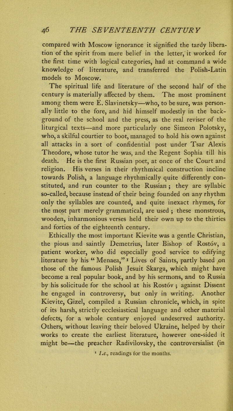 compared with Moscow ignorance it signified the tardy libera- tion of the spirit from mere belief in the letter, it worked for the first time with logical categories, had at command a wide knowledge of literature, and transferred the Polish-Latin models to Moscow. The spiritual life and literature of the second half of the Century is materially afFected by them. The most prominent among them were E. Slavinetsky—who, to be sure, was person- ally little to the fore, and hid himself modestly in the back- ground of the school and the press, as the real reviser of the liturgical texts—and more particularly one Simeon Polotsky, who, a skilful courtier to boot, managed to hold his own against all attacks in a sort of confidential post under Tsar Alexis Theodore, whose tutor he was, and the Regent Sophia tili his death. He is the first Russian poet, at once of the Court and religion. His verses in their rhythmical construction incline towards Polish, a language rhythmically quite diflferently con- stituted, and run counter to the Russian ; they are syllabic so-called, because instead of their being founded on any rhythm only the syllables are counted, and quite inexact rhymes, for the most part merely grammatical, are used ; these monstrous, wooden, inharmonious verses held their own up to the thirties and forties of the eighteenth Century. Ethically the most important Kievite was a gentle Christian, the pious and saintly Demetrius, later Bishop of Rostov, a patient worker, who did especially good Service to edifying literature by his “ Menaea,” ^ Lives of Saints, partly based on those of the famous Polish Jesuit Skarga, which might have become a real populär book, and by his sermons, and to Russia by his solicitude for the school at his Rostov ; against Dissent he engaged in controversy, but only in writing. Another Kievite, Gizel, compiled a Russian chronicle, which, in spite of its harsh, strictly ecclesiastical language and other material defects, for a whole Century enjoyed undeserved authority. Others, without leaving their beloved Ukraine, helped by their Works to create the earliest literature, however one-sided it might be—the preacher Radivilovsky, the controversialist (in ' l.e., readings for Ihe months.