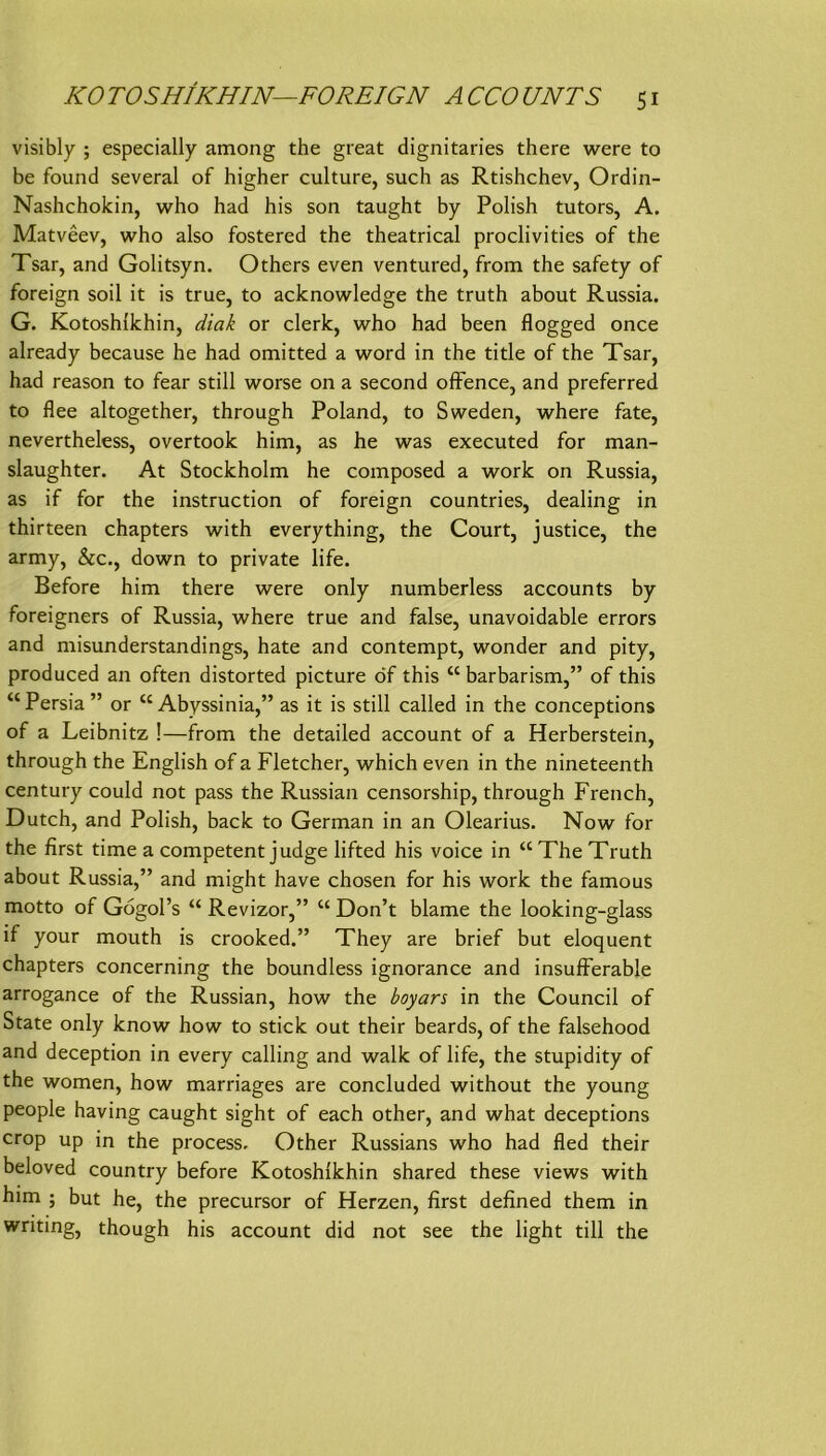 KO TOSHIKHIN—FOREIGN A CCO UNTS s i visibly ; especially among the great dignitaries there were to be found several of higher culture, such as Rtishchev, Ordin- Nashchokin, who had his son taught by Polish tutors, A. Matveev, who also fostered the theatrical proclivities of the Tsar, and Golitsyn. Others even ventured, from the safety of foreign soil it is true, to acknowledge the truth about Russia. G. Kotoshlkhin, diak or clerk, who had been flogged once already because he had omitted a word in the title of the Tsar, had reason to fear still worse on a second ofFence, and preferred to flee altogether, through Poland, to Sweden, where fate, nevertheless, overtook him, as he was executed for man- slaughter. At Stockholm he composed a work on Russia, as if for the instruction of foreign countries, dealing in thirteen chapters with everything, the Court, justice, the army, &c., down to private life. Before him there were only numberless accounts by foreigners of Russia, where true and false, unavoidable errors and misunderstandings, hate and contempt, wonder and pity, produced an often distorted picture df this “ barbarism,” of this “Persia” or “Abyssinia,” as it is still called in the conceptions of a Leibnitz !—from the detailed account of a Herberstein, through the English of a Fletcher, which even in the nineteenth Century could not pass the Russian censorship, through French, Dutch, and Polish, back to German in an Olearius. Now for the first time a competent judge lifted his voice in “ The Truth about Russia,” and might have chosen for his work the famous motto of Gögol’s “ Revizor,” “ Don’t blame the looking-glass if your mouth is crooked.” They are brief but eloquent chapters concerning the boundless ignorance and insufferable arrogance of the Russian, how the boyars in the Council of State only know how to stick out their beards, of the falsehood and deception in every calling and walk of life, the stupidity of the women, how marriages are concluded without the young people having caught sight of each other, and what deceptions crop up in the process. Other Russians who had fled their beloved country before Kotoshlkhin shared these views with him ; but he, the precursor of Herzen, first defined them in writing, though his account did not see the light tili the