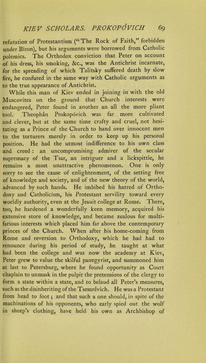 refutation of Protestantism (“The Rock of Faith,” forbidden under Biron), but his arguments were borrowed from Catholic polemics. The Orthodox conviction that Peter on account of his dress, his Smoking, &c., was the Antichrist incarnate, for the spreading of which Talitsky sufFered death by slow fire, he confuted in the same way with Catholic arguments as to the true appearance of Antichrist. While this man of Kiev ended in joining in with the old Muscovites on the ground that Church Interests were endangered, Peter found in another an all the more pliant tool. Theophan Prokopövich was far more cultivated and clever, but at the same time crafty and cruel, not hesi- tating as a Prince of the Church to hand over innocent men to the torturers merely in order to keep up his personal Position. He had the utmost indiflference to his own dass and creed : an uncompromising admirer of the secular supremacy of the Tsar, an intriguer and a lickspittle, he remains a most unattractive phenomenon. One is only sorry to see the cause of enlightenment, of the setting free of knowledge and society, and of the new theory of the world, advanced by such hands. He imbibed his hatred of Ortho- doxy and Catholicism, his Protestant servility toward every worldly authority, even at the Jesuit College at Rome. There, too, he hardened a wonderfully keen memory, acquired his extensive störe of knowledge, and became zealous for multi- farious interests which placed him far above the Contemporary princes of the Church. When after his home-coming from Rome and reversion to Orthodoxy, which he had had to renounce during his period of study, he taught at what had been the College and was now the academy at Kiev, Peter grew to value the skilful panegyrist, and summoned him at last to Petersburg, where he found opportunity as Court chaplain to unmask in the pulpit the pretensions of the clergy to form a state within a state, and to belaud all Peter’s measures, such as the disinheriting of the Tsesar^vich. He was a Protestant from head to foot; and that such a one should, in spite of the machinations of his opponents, who early spied out the wolf in sheep’s clothing, have held his own as Archbishop of