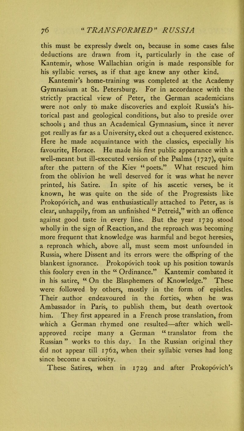 this must be expressly dwelt on, because in some cases false deductions are drawn from it, particularly in the case of Kantemir, whose Wallachian origin is made responsible for bis syllabic verses, as if that age knew any other kind. Kantemir’s home-training was completed at the Academy Gymnasium at St. Petersburg. For in accordance with the strictly practical view of Peter, the German academicians were not only to make discoveries and exploit Russia’s his- torical past and geological conditions, but also to preside over schools ; and thus an Academical Gymnasium, since it never got really as far as a University, eked out a chequered existence. Here he made acquaintance with the classics, especially his favourite, Horace. He made his first public appearance with a well-meant but ill-executed version of the Psalms (1727), quite after the pattem of the Kiev “ poets.” What rescued him from the oblivion he well deserved for it was what he never printed, his Satire. In spite of his ascetic verses, be it known, he was quite on the side of the Progressists like Prokopovich, and was enthusiastically attached to Peter, as is clear, unhappily, from an unfinished “ Petreid,” with an ofFence against good taste in every line. But the year 1729 stood wholly in the sign of Reaction, and the reproach was becoming more frequent that knowledge was harmful and begot heresies, a reproach which, above all, must seem most unfounded in Russia, where Dissent and its errors were the ofifepring of the blankest ignorance. Prokopovich took up his position towards this foolery even in the “ Ordinance.” Kantemir combated it in his Satire, “ On the Blasphemers of Knowledge.” These were followed by others, mostly in the form of epistles. Their author endeavoured in the forties, when he was Ambassador in Paris, to publish them, but death overtook him. They first appeared in a French prose translation, from which a German rhymed one resulted—after which well- approved recipe many a German “ translator from the Russian ” works to this day. In the Russian original they did not appear tili 1762, when their syllabic verses had long since become a curiosity. These Satires, when in 1729 and after Prokopövich’s