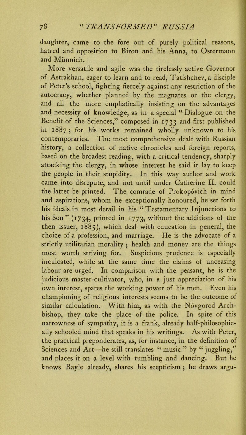 daughter, came to the fore out of purely political reasons, j hatrcd and Opposition to Biron and his Anna, to Ostermann 1 and Münnich. j More versatile and agile was the tirelessly active Governor j of Astrakhan, eager to learn and to read, Tatishchev, a disciple of Peter’s school, fighting fiercely against any restriction of the autocracy, whether planned by the magnates or the clergy, and all the more emphatically insisting on the advantages and necessity of knowledge, as in a special “ Dialogue on the Benefit of the Sciences,” composed in 1733 and first published in 1887 ; for his works remained wholly unknown to his contemporaries. The most comprehensive dealt with Russian history, a collection of native chronicles and foreign reports, based on the broadest reading, with a critical tendency, sharply attacking the clergy, in whose interest he said it lay to keep the people in their stupidity. In this way author and work came into disrepute, and not until under Catherine II. could the latter be printed. The comrade of Prokopövich in mind and aspirations, whom he exceptionally honoured, he set forth his ideals in most detail in his “ Testamentary Injunctions to his Son ” (1734, printed in 1773, without the additions of the then issuer, 1885), which deal with education in general, the choice of a profession, and marriage. He is the advocate of a strictly utilitarian morality ; health and money are the things most worth striving for. Suspicious prudence is especially inculcated, while at the same time the claims of unceasing labour are urged. In comparison with the peasant, he is the judicious master-cultivator, who, in a just appreciation of his own interest, spares the working power of his men. Even his championing of religious interests seems to be the outcome of similar calculation. With him, as with the Novgorod Arch- bishop, they take the place of the police. In spite of this narrowness of sympathy, it is a frank, already half-philosophic- ally schooled mind that speaks in his writings. As with Peter, the practical preponderates, as, for instance, in the definition of Sciences and Art—he still translates “ music ” by “ juggling,” and places it on a level with tumbling and dancing. But he knows Bayle already, shares his scepticism ; he draws argu-