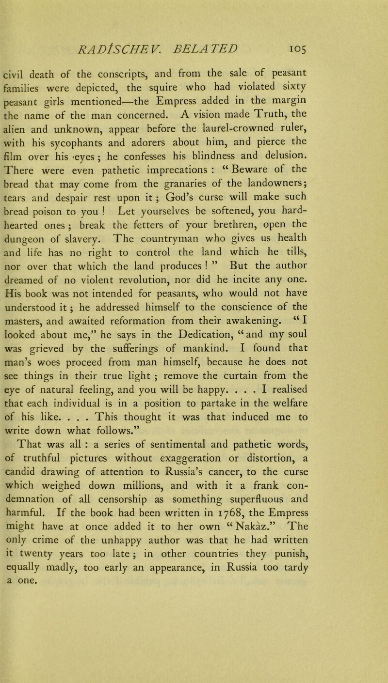 civil death of the conscripts, and from the sale of peasant faniilies were depicted, the squire who had violated sixty peasant girls mentioned—the Empress added in the margin the name of the man concerned. A vision made Truth, the alien and unknown, appear before the laurel-crowned ruler, with his sycophants and adorers about him, and pierce the film over his *eyes; he confesses his blindness and delusion. There were even pathetic imprecations : “ Beware of the bread that may come from the granaries of the landowners; tears and despair rest upon it ; God’s curse will make such bread poison to you ! Eet yourselves be softened, you hard- hearted ones ; break the fetters of your brethren, open the dungeon of slavery. The countryman who gives us health and life has no right to control the land which he tills, nor over that which the land produces ! ” But the author dreamed of no violent revolution, nor did he incite any one. His book was not intended for peasants, who would not have understood it; he addressed himself to the conscience of the masters, and awaited reformation from their awakening. “ I looked about me,” he says in the Dedication, “and my soul was grieved by the sufFerings of mankind. I found that man’s woes proceed from man himself, because he does not see things in their true light ; remove the curtain from the eye of natural feeling, and you will be happy. ... I realised that each individual is in a position to partake in the welfare of his like. . . . This thought it was that induced me to write down what follows.” That was all : a series of sentimental and pathetic words, of truthful pictures without exaggeration or distortion, a candid drawing of attention to Russia’s cancer, to the curse which weighed down millions, and with it a frank con- demnation of all censorship as something superfluous and harmful. If the book had been written in 1768, the Empress might have at once added it to her own “ Nakäz.” The only crime of the unhappy author was that he had written it twenty years too late; in other countries they punish, equally madly, too early an appearance, in Russia too tardy a one.