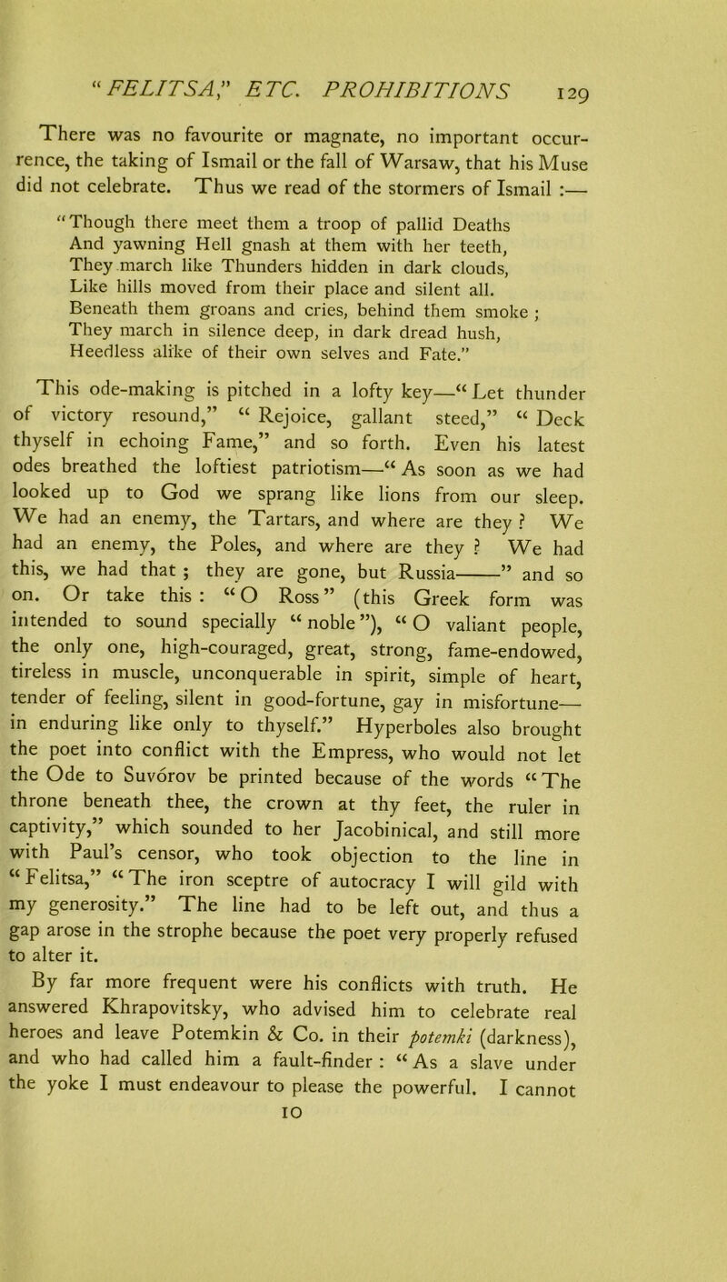 “FELITSA” ETC. PROHIBITIONS There was no favourite or magnate, no important occur- rence, the taking of Ismail or the fall of Warsaw, that his Muse did not celebrate. Thus we read of the stormers of Ismail :— Though there meet them a troop of pallid Deaths And yawning Hell gnash at them with her teeth, They march like Thunders hidden in dark clouds, Like hills moved from their place and silent all. Beneath them groans and cries, behind them smoke ; They march in silence deep, in dark dread hush, Heedless alike of their own selves and Fate.” This ode-making is pitched in a lofty key—“ Let thunder of victory resound,” “ Rejoice, gallant steed,” “ Deck thyself in echoing Farne,” and so forth. Even his latest ödes breathed the loftiest patriotism—“As soon as we had looked up to God we sprang like lions from our sleep. We had an enemy, the Tartars, and where are they ? We had an enemy, the Poles, and where are they ? We had this, we had that ; they are gone, but Russia ” and so on. Or take this: “O Ross” (this Greek form was intended to sound specially “noble”), “O valiant people, the only one, high-couraged, great, strong, fame-endowed, tireless in muscle, unconquerable in spirit, simple of heart, tender of feeling, silent in good-fortune, gay in misfortune— in enduring like only to thyself.” Hyperboies also brought the poet into conflict with the Empress, who would not let the Ode to Suvorov be printed because of the words “ The throne beneath thee, the crown at thy feet, the ruler in captivity,” which sounded to her Jacobinical, and still more with Paul’s censor, who took objection to the line in “Felitsa,” “The iron sceptre of autocracy I will gild with my generosity.” The line had to be left out, and thus a gap arose in the Strophe because the poet very properly refused to alter it. By far more frequent were his conflicts with truth. He answered Khrapovitsky, who advised him to celebrate real heroes and leave Potemkin & Co. in their potemki (darkness), and who had called him a fault-finder : “ As a slave under the yoke I must endeavour to please the powerful. I cannot IO